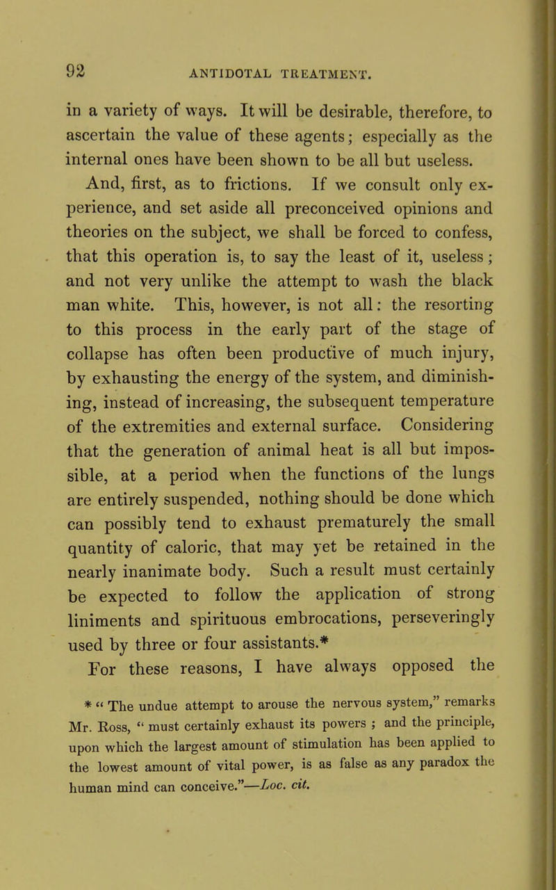 in a variety of ways. It will be desirable, therefore, to ascertain the value of these agents; especially as the internal ones have been shown to be all but useless. And, first, as to frictions. If we consult only ex- perience, and set aside all preconceived opinions and theories on the subject, we shall be forced to confess, that this operation is, to say the least of it, useless; and not very unlike the attempt to wash the black man white. This, however, is not all: the resorting to this process in the early part of the stage of collapse has often been productive of much injury, by exhausting the energy of the system, and diminish- ing, instead of increasing, the subsequent temperature of the extremities and external surface. Considering that the generation of animal heat is all but impos- sible, at a period when the functions of the lungs are entirely suspended, nothing should be done which can possibly tend to exhaust prematurely the small quantity of caloric, that may yet be retained in the nearly inanimate body. Such a result must certainly be expected to follow the application of strong liniments and spirituous embrocations, perseveringly used by three or four assistants.* For these reasons, I have always opposed the * The undue attempt to arouse the nervous system, remarks Mr. Ross, must certainly exhaust its powers ; and the principle, upon which the largest amount of stimulation has been applied to the lowest amount of vital power, is as false as any paradox the human mind can conceive.—Loc. cit.
