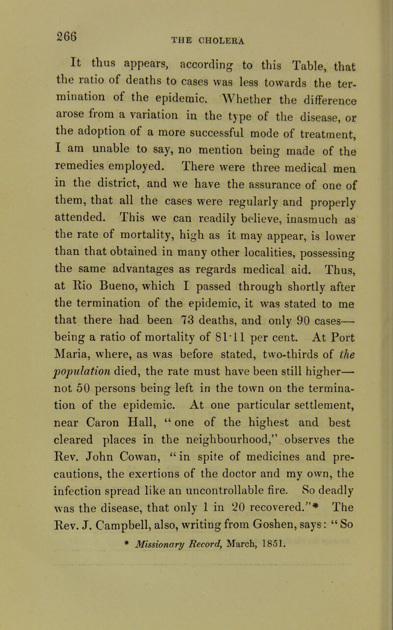 THE CHOLERA It thus appears, according to this Table, that the ratio of deaths to cases was less towards the ter- mination of the epidemic. Whether the difference arose from a variation in the type of the disease, or the adoption of a more successful mode of treatment, I am unable to say, no mention being made of the remedies employed. There were three medical men in the district, and we have the assurance of one of them, that all the cases were regularly and properly attended. This we can readily believe, inasmuch as the rate of mortality, high as it may appear, is lower than that obtained in many other localities, possessing the same advantages as regards medical aid. Thus, at Rio Bueno, which I passed through shortly after the termination of the epidemic, it was stated to me that there had been 73 deaths, and only 90 cases— being a ratio of mortality of 81 11 per cent. At Port Maria, where, as was before stated, two-thirds of the population died, the rate must have been still higher— not 50 persons being left in the town on the termina- tion of the epidemic. At one particular settlement, near Caron Hall,  one of the highest and best cleared places in the neighbourhood, observes the Rev. John Cowan,  in spite of medicines and pre- cautions, the exertions of the doctor and my own, the infection spread like an uncontrollable fire. So deadly was the disease, that only 1 in 20 recovered.* The Rev. J. Campbell, also, writing from Goshen, says:  So * Missionary Record, March, 1851.
