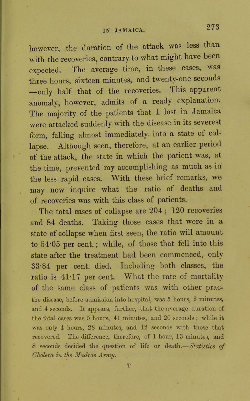 however, the duration of the attack was less than with the recoveries, contrary to what might have been expected. The average time, in these cases, was three hours, sixteen minutes, and twenty-one seconds —only half that of the recoveries. This apparent anomaly, however, admits of a ready explanation. The majority of the patients that I lost in Jamaica were attacked suddenly with the disease in its severest form, falling almost immediately into a state of col- lapse. Although seen, therefore, at an earlier period of the attack, the state in which the patient was, at the time, prevented my accomplishing as much as in the less rapid cases. With these brief remarks, we may now inquire what the ratio of deaths and of recoveries was with this class of patients. The total cases of collapse are 204; 120 recoveries and 84 deaths. Taking those cases that were in a state of collapse when first seen, the ratio will amount to 54-05 per cent.; while, of those that fell into this state after the treatment had been commenced, only 33*84 per cent. died. Including both classes, the ratio is 41*17 per cent. What the rate of mortality of the same class of patients was with other prac- tbe disease, before admission into hospital, was 5 hours, 2 minutes, and 4 seconds. It appears, further, that the average duration of the fatal cases was 5 hours, 41 minutes, and 20 seconds ; while it was only 4 hours, 28 minutes, and 12 seconds with those that recovered. The difference, therefore, of 1 hour, 13 minutes, and 8 seconds decided the question of life or death.—Statistics of Cholera in the Madras Army. T