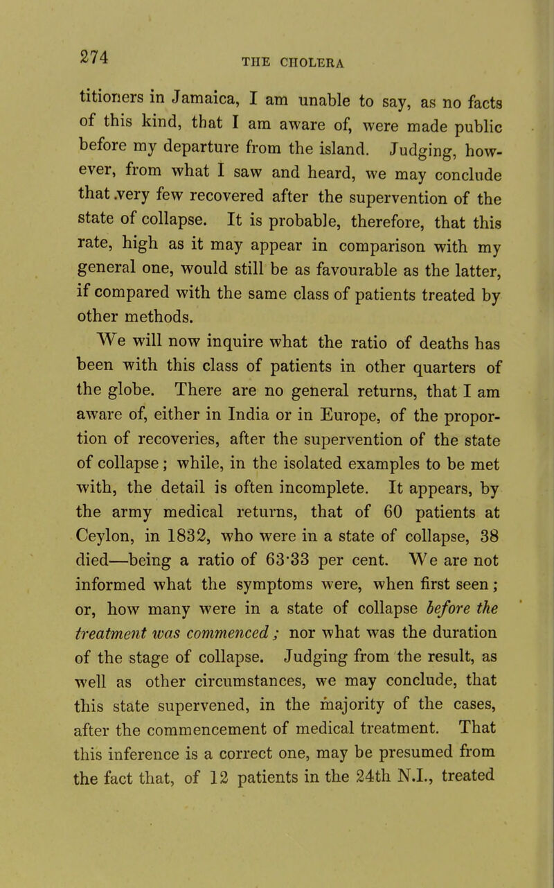 THE CHOLERA titioners in Jamaica, I am unable to say, as no facts of this kind, that I am aware of, were made public before my departure from the island. Judging, how- ever, from what I saw and heard, we may conclude that .very few recovered after the supervention of the state of collapse. It is probable, therefore, that this rate, high as it may appear in comparison with my general one, would still be as favourable as the latter, if compared with the same class of patients treated by other methods. We will now inquire what the ratio of deaths has been with this class of patients in other quarters of the globe. There are no general returns, that I am aware of, either in India or in Europe, of the propor- tion of recoveries, after the supervention of the state of collapse; while, in the isolated examples to be met with, the detail is often incomplete. It appears, by the army medical returns, that of 60 patients at Ceylon, in 1832, who were in a state of collapse, 38 died—being a ratio of 63*33 per cent. We are not informed what the symptoms were, when first seen ; or, how many were in a state of collapse before the treatment was commenced ; nor what was the duration of the stage of collapse. Judging from the result, as well as other circumstances, we may conclude, that this state supervened, in the majority of the cases, after the commencement of medical treatment. That this inference is a correct one, may be presumed from the fact that, of 12 patients in the 24th N.L, treated