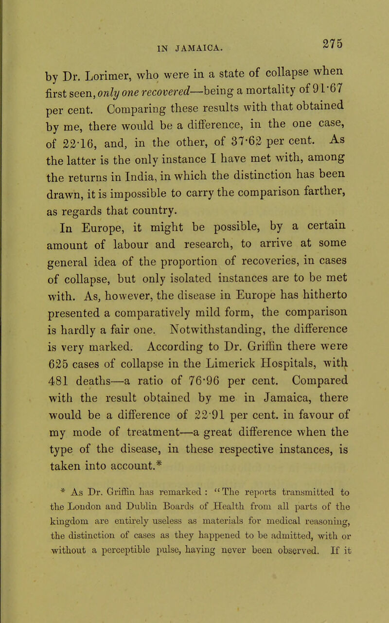 by Dr. Lorimer, who were in a state of collapse when first seen, only one recovered—being a mortality of 91*67 per cent. Comparing these results with that obtained by me, there would be a difference, in the one case, of 22-16, and, in the other, of 37-62 per cent. As the latter is the only instance I have met with, among the returns in India, in which the distinction has been drawn, it is impossible to carry the comparison farther, as regards that country. In Europe, it might be possible, by a certain amount of labour and research, to arrive at some general idea of the proportion of recoveries, in cases of collapse, but only isolated instances are to be met with. As, however, the disease in Europe has hitherto presented a comparatively mild form, the comparison is hardly a fair one. Notwithstanding, the difference is very marked. According to Dr. Griffin there were 625 cases of collapse in the Limerick Hospitals, with 481 deaths—a ratio of 76*96 per cent. Compared with the result obtained by me in Jamaica, there would be a difference of 2291 per cent, in favour of my mode of treatment—a great difference when the type of the disease, in these respective instances, is taken into account.* * As Dr. Griffin has remarked :  The reports transmitted to the London and Dublin Boards of Health from all parts of the kingdom are entirely useless as materials for medical reasoning, the distinction of cases as they happened to be admitted, with or without a perceptible pulse, having never been observed. If it