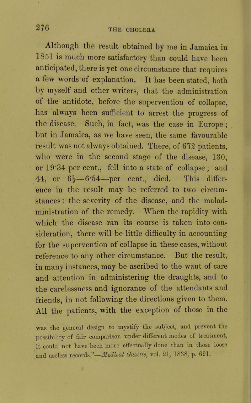 Although the result obtained by me in Jamaica in 1851 is much more satisfactory than could have been anticipated, there is yet one circumstance that requires a few words of explanation. It has been stated, both by myself and other writers, that the administration of the antidote, before the supervention of collapse, has always been sufficient to arrest the progress of the disease. Such, in fact, was the case in Europe ; but in Jamaica, as we have seen, the same favourable result was not always obtained. There, of 672 patients, who were in the second stage of the disease, 130, or 19*34 per cent., fell into a state of collapse ; and 44, or 6^—6*54—per cent., died. This differ- ence in the result may be referred to two circum- stances : the severity of the disease, and the malad- ministration of the remedy. When the rapidity with which the disease ran its course is taken into con- sideration, there will be little difficulty in accounting for the supervention of collapse in these cases, without reference to any other circumstance. But the result, in many instances, may be ascribed to the want of care and attention in administering the draughts, and to the carelessness and ignorance of the attendants and friends, in not following the directions given to them. All the patients, with the exception of those in the was the general design to mystify the subject, and prevent the possibility of fair comparison under different modes of treatment, it could not have been more effectually done than in those loose and useless records.—Medical Gazette, vol. 21, 1838, p. 691.