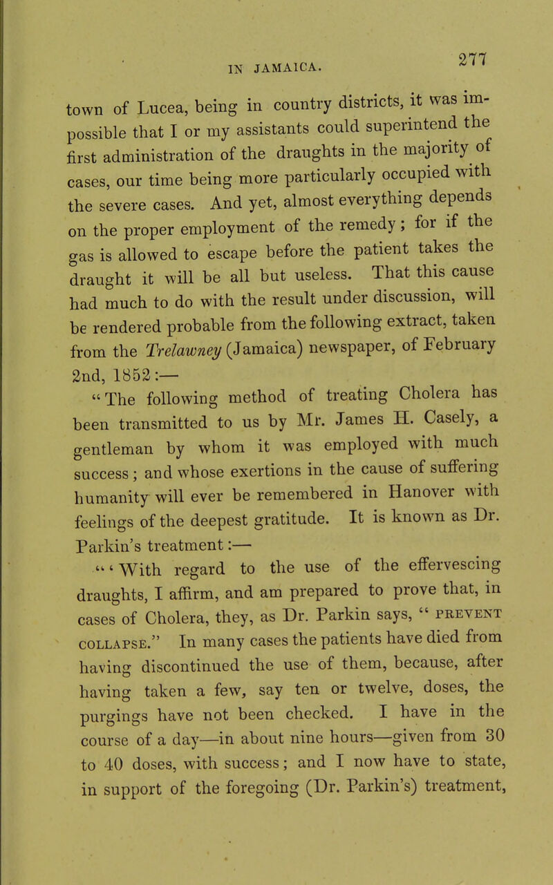 town of Lucea, being in country districts, it was im- possible that I or my assistants could superintend the first administration of the draughts in the majority of cases, our time being more particularly occupied with the severe cases. And yet, almost everything depends on the proper employment of the remedy; for if the gas is allowed to escape before the patient takes the draught it will be all but useless. That this cause had much to do with the result under discussion, will be rendered probable from the following extract, taken from the Trelawney (Jamaica) newspaper, of February 2nd, 1852:— The following method of treating Cholera has been transmitted to us by Mr. James H. Casely, a gentleman by whom it was employed with much success ; and whose exertions in the cause of suffering humanity will ever be remembered in Hanover with feelings of the deepest gratitude. It is known as Dr. Parkin's treatment:— 'With regard to the use of the effervescing draughts, I affirm, and am prepared to prove that, in cases of Cholera, they, as Dr. Parkin says,  prevent collapse. In many cases the patients have died from having discontinued the use of them, because, after having taken a few, say ten or twelve, doses, the purgings have not been checked. I have in the course of a day—in about nine hours—given from 30 to 40 doses, with success; and I now have to state, in support of the foregoing (Dr. Parkin's) treatment,