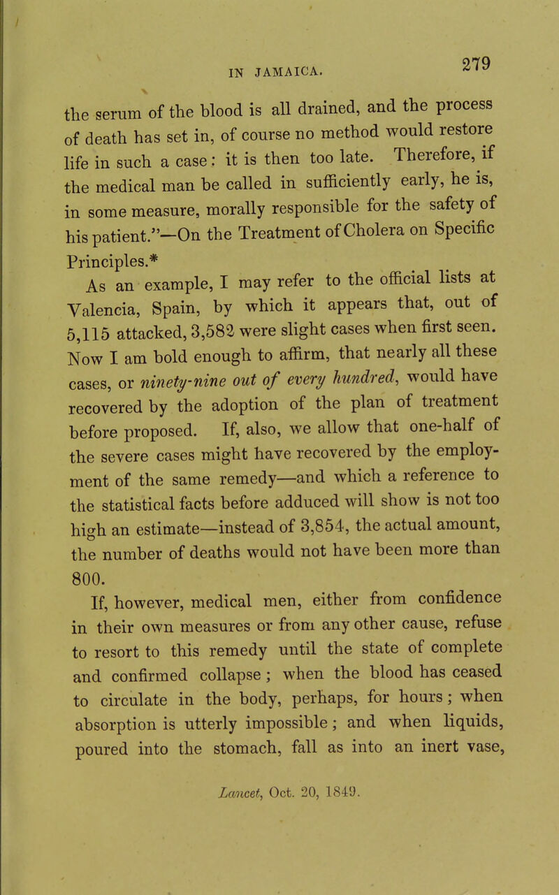 the serum of the blood is all drained, and the process of death has set in, of course no method would restore life in such a case: it is then too late. Therefore, if the medical man be called in sufficiently early, he is, in some measure, morally responsible for the safety of his patient.—On the Treatment of Cholera on Specific Principles.* As an example, I may refer to the official lists at Valencia, Spain, by which it appears that, out of 5,115 attacked, 3,582 were slight cases when first seen. Now I am bold enough to affirm, that nearly all these cases, or ninety-nine out of every hundred, would have recovered by the adoption of the plan of treatment before proposed. If, also, we allow that one-half of the severe cases might have recovered by the employ- ment of the same remedy—and which a reference to the statistical facts before adduced will show is not too high an estimate—instead of 3,854, the actual amount, the number of deaths would not have been more than 800. If, however, medical men, either from confidence in their own measures or from any other cause, refuse to resort to this remedy until the state of complete and confirmed collapse; when the blood has ceased to circulate in the body, perhaps, for hours; when absorption is utterly impossible; and when liquids, poured into the stomach, fall as into an inert vase, Lancet, Oct. 20, 1849.