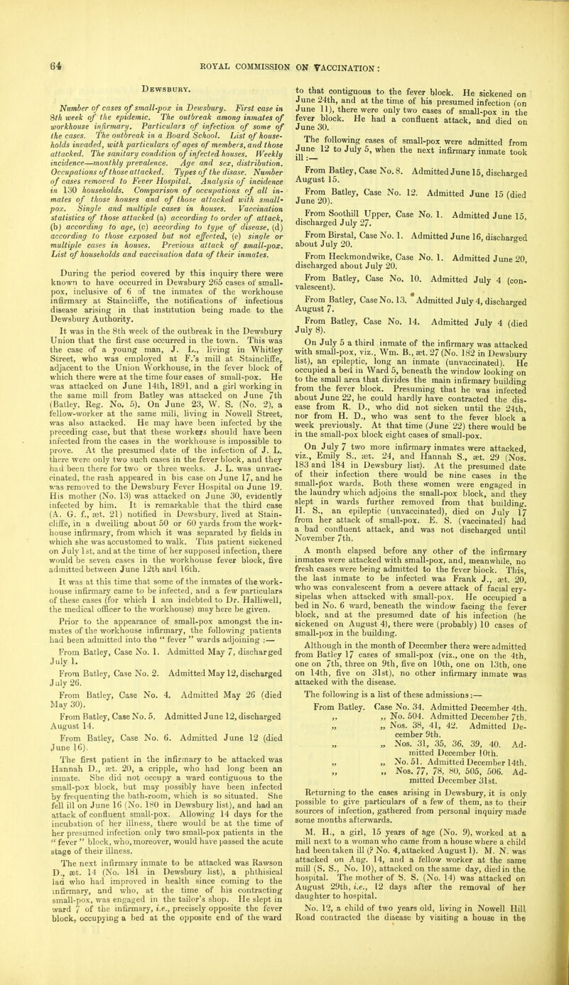 Dewsbury. Number of cases of small-pox in Dewsbury. First case in 8tk week of the epidemic. The outbreak among inmates of workhouse infirmary. Particulars of infection of some of the cases. The outbreak in a Board School. List of house- holds invaded, with particulars of ages of members, and those attacked. The sanitary condition of infected houses. Weekly incidence—monthly prevalence. Age and sex, distribution. Occupations of those attacked. Types of the disase. Number of cases removed to Fever Hospital. Analysis of incidence in 130 households. Comparison of occupations of all in- mates of those houses and of those attacked with small- pox. Single and multiple cases in houses. Vaccination statistics of those attacked (a) according to order of attack, (b) according to age, (c) according to type of disease, (d) according to those exposed but not affected, (e) single or multiple cases in houses. Previous attack of small-pox. List of households and vaccination data of their inmates. During the period covered by this inquiry there were known to have occurred in Dewsbury 265 cases of small- pox, inclusive of 6 of the inmates of the workhouse infirmary at Stainciiflie, the notifications of infectious disease arising in that institution being made to the Dewsbury Authority. It was in the 8th week of the outbreak in the Dewsbury Union that the first case occurred in the town. This was the case of a young man, J. L., living in Whitley Street, who was employed at F.'s mill at StainclifEe, adjacent to the Union Workhouse, in the fever block of which there were at the time four cases of small-pox. He was attacked on June 14th, 1891, and a girl working in the same mill from Batley was attacked on June 7th (Batley, Reg. No. 5). On June 23, W. S. (No. 2), a fellow-worker at the same mill, living in Nowell Street, was also attacked. He may have been infected by the preceding case, but that these workera should have been infected from the cases in the workhouse is impossible to prove. At the presumed date of the infection of J. L. there were only two such cases in the fever block, and they had been there for two or three weelcs. J. L. was unvac- cinated, the rash appeared in his case on June 17, and he was removed to the Dewsbury Fever Hospital on June 19. His mother (No. 13) was attacked on June 30, evidently infected by him. It is remarkable that the third case (A. G. f., Eet. 21) notified in Dewsbury, lived at Stain- cliiie, in a dwelling about 50 or 60 yards from the work- house infirmary, from which it was separated by fields in which she was accustomed to walk. This patient sickened on July 1st, and at the time of her supposed infection, there would be seven cases in the workhouse fever block, five admitted between June 12th and 16th. It was at this time that some of the inmates of the work- house infirmary came to be infected, and a few particulars of these cases (for which I am indebted to Dr. Halliwell, the medical oificer to the workhouse) may here be given. Prior to the appearance of small-pox amongst the in- mates of the workhouse infirmary, the following patients had been admitted into the  fever  wards adjoining :— From Batley, Case No. 1. Admitted May 7, discharged July 1. From Batley, Case No. 2. Admitted May 12, discharged J uly 26. From Batley, Case No. 4. Admitted May 26 Cdied May 30). From Batley, Case No. 5, Admitted June 12, discharged August 14. From Batley, Case No. 6. Admitted June 12 (died June 16). The first patient in the infirmary to be attacked was Hannah D., aet. 20, a cripple, who had long been an inmate. She did not occupy a ward contiguous to the small-pox block, but may possibly have been infected by frequenting the bath-room, which is so situated. She fell ill on June 16 (No. 180 in Dewsbury list), and had an attack of confluent small-pox. Allowing 14 days for the incubation of her illness, there would be at tlie time of her presumed infection only two small-pox patients in the  fever  block, who,moreover, would have passed the acute stage of their illness. The next infirmary inmate to be attacked was Rawson D,, set. 14 (No. 181 in Dewsbury hst), a phthisical Jad who had improved in health since coming to the infirmary, and who, at the time of his contracting small-pox, was engaged in the tailor's shop. He slept in ward 7 of the infirmary, i.e., precisely opposite the fever block, occupying a bed at the opposite end of tlie ward to that contiguous to the fever block. He sickened on June 24th, and at the time of his presumed infection (on June 11), there were only two cases of smaU-pox in the fever block. He had a confluent attack, and died on J une 30. The following cases of small-pox were admitted from June 12 to July 5, when the next infirmary inmate took From Batley, Case No. 8. Admitted June 15, discharged August 15. From Batley, Case No. 12. Admitted June 15 (died June 20). From Soothill Upper, Case No. 1. Admitted June 15 discharged July 27. ' From Birstal, Case No. 1. Admitted June 16, discharsed about July 20. ^ From Heckmondwike, Case No. 1. Admitted June 20, discharged about July 20. From Batley, Case No. 10. Admitted July 4 (con- valescent). From Batley, Case No. 13. Admitted July 4, discharged August 7.  o From Batley, Case No. 14. Admitted July 4 (died July 8). On July 5 a third inmate of the infirmary was attacked with small-pox, viz.. Wm. B., set. 27 (No. 182 in Dewsbury Hst), an epileptic, long an inmate (unvaccinated). He occupied a bed in Ward 5, beneath the window looking on to the small area that divides the main infirmary building from the fever block. Presuming that he was infected about June 22, he could hardly have contracted the dis- ease from R. D., who did not sicken until the 24th, nor from H. D., who was sent to the fever block a week previously. At that time (June 22) there would be in the small-pox block eight cases of small-pox. On J uly 7 two more infirmary inmates were attacked, viz., Emily S., set. 24, and Hannah S., set. 29 (Nos. 183 and 184 in Dewsbury list). At the presumed date of their infection there would be nine cases in the small-pox wards. Both these ivomen were engaged in the laundry which adjoins the small-pox block, and they slept in wards further removed from that building. H. S., an epileptic (unvaccinated), died on July 17 from her attack of small-pox. E. S. (vaccinated) had a bad confluent attack, and was not discharged until November 7th. A month elapsed before any other of the infirmary inmates were attacked with small-pox, and, meanwhile, no fresh cases were being admitted to the fever biock. This, the last inmate to be infected was Frank J., set. 20, who was convalescent from a oevere attack of facial ery- sipelas when attacked with small-pox. He occupied a bed in No. 6 ward, beneath the window facing the fever block, and at the presumed date of his infection (he sickened on August 4), there were (probably) 10 cases of small-pox in the building. Although in the month of December there were admitted from Batley 17 cases of small-pox (viz., one on the 4th, one on 7th, three on 9th, five on 10th, one on 13th, one on 14th, five on 31st), no other infirmary inmate was attacked with the disease. The following is a list of these admissions:— From Batley. Case No. 34. Admitted December 4th. „ „ No. 504. Admitted December 7th. „ „ Nos. 38, 41, 42. Admitted De- cember 9th. „ Nos. 31, 35, 36. 39, 40. Ad- mitted December 10th. „ „ No. 51. Admitted December 14th. „ Nos. 77, 78, 80, 505, 506. Ad- mitted December 31st. Returning to the cases arising in Dewsbury, it is only possible to give particulars of a few of them, as to their sources of infection, gathered from personal inquiry made some months afterwards. M, H., a girl, 15 years of age (No. 9), worked at a mill next to a woman who came from a house where a child had been taken ill (? No. 4, attacked August 1). M. N. was attacked on Aug. 14, and a fellow worker at the same mill (S. S., No. 10), attacked on the same day, died in the. hospital. The mother of S. S. (No. 14) was attacked on August 29th, i.e., 12 days after the removal of her daughter to hospital. No. 12, a child of two years old, living in Nowell Hill Road contracted the disease by visiting a house in the