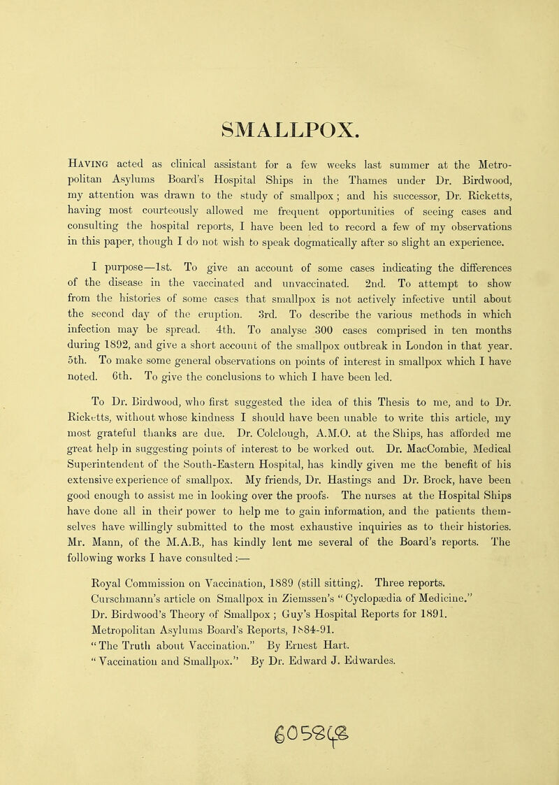 SMALLPOX. Having acted as clinical assistant for a few weeks last summer at the Metro- politan Asylums Board's Hospital Ships in the Thames under Dr. Birdwood, my attention was drawn to the study of smallpox ; and his successor, Dr. Ricketts, having most courteously allowed me frequent opportunities of seeing cases and consulting the hospital reports, I have been led to record a few of my observations in this paper, though I do not wish to speak dogmatically after so slight an experience. I purpose—1st. To give an account of some cases indicating the differences of the disease in the vaccinated and unvaccinated. 2nd. To attempt to show from the histories of some cases that smallpox is not actively infective until about the second day of the eruption. 3rd. To describe the various methods in which infection may be spread. 4th. To analyse 300 cases comprised in ten months during 1892, and give a short account of the smallpox outbreak in London in that year. 5th. To make some general observations on points of interest in smallpox which I have noted. 6th. To give the conclusions to which I have been led. To Dr. Birdwood, who first suggested the idea of this Thesis to me, and to Dr. Ricketts, without whose kindness I should have been unable to write this article, my most grateful thanks are due. Dr. Colclough, A.M.O. at the Ships, has afforded me great help in suggesting points of interest to be worked out. Dr. MacCornbie, Medical Superintendent of the South-Eastern Hospital, has kindly given me the benefit of his extensive experience of smallpox. My friends. Dr. Hastings and Dr. Brock, have been good enough to assist me in looking over the proofs- The nurses at the Hospital Ships have done all in theif power to help me to gain information, and the patients them- selves have willingly submitted to the most exhaustive inquiries as to their histories. Mr. Mann, of the M.A.B., has kindly lent me several of the Board's reports. The following works I have consulted :— Royal Commission on Vaccination, 1889 (still sitting). Three reports. Curschmann's article on Smallpox in Ziemssen's Cyclopaedia of Medicine. Dr. Birdwood's Theory of Smallpox ; Guy's Hospital Reports for 1891. Metropolitan Asylums Board's Reports, Th84-91.  The Truth about Vaccination. By Ernest Hart. Vaccination and Smallpox. By Dr. Edward J. Edwardes.