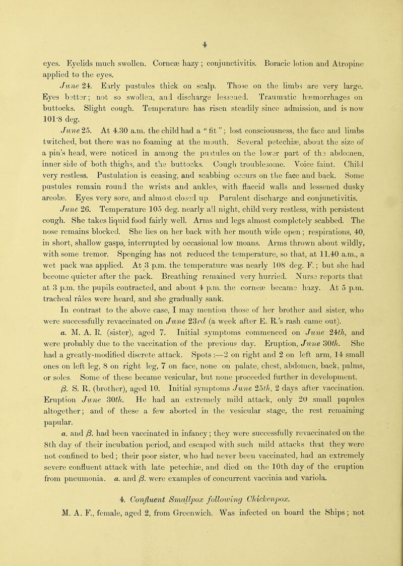 eyes. Eyelids much swollen. Corneae hazy ; conjunctivitis. Boracic lotion and Atropine applied to the eyes. June 24. Early pustules thick on scalp. Tho.se on the limbs are very large. Eyes b3tt3r; not so swollen, and discharge lessened. Traumatic hoemorrhages on buttocks. Slight cough. Temperature has risen steadily since admission, and is now 101-8 deg. June 25. At 4.30 a.m. the child had a  fit  ; lost consciousness, the face and limbs twitched, but there was no foaming at the mouth. Several petechise, about the size of a pin's head, were noticed in among the pustules on the lower part of tha abdomen, inner side of both thighs, and the buttocks. Cough troublesome. Voice faint. Chihl very restless. Pustulation is ceasing, and scabbing occurs on tlie face and back. Some pustules remain round the wrists and ankles, with flaccid walls and lessened dusky areolse. Eyes very sore, and almost closed up. Purulent discharge and conjunctivitis. June 26. Temperature 105 deg. nearly all night, child very restless, with persistent cough. She takes liquid food fairly well. Arms and legs almost completely scabbed. The nose remains blocked. She lies on her back Avith her mouth wide open; respirations, 40, in short, shallow gasps, interrupted by occasional low moans. Arms thrown about wildly, with some tremor. Sponging has not reduced the temperature, so that, at 11.40 a.m., a wet pack was applied. At 3 p.m. the temperature was nearly 108 deg. F.; but she had become quieter after the pack. Breathing remained very hurried. Nurse reports that at 3 p.m. the pupils contracted, and about 4 p.m. the cornese became hazy. At 5 p.m. tracheal ri'iies were heard, and she gradually sank. In contrast to the above case, I may mention those of her brother and sister, who were successfully revaccinated on June 23rc? (a week after E. B.'s rash came out). a. M. A. E. (sister), aged 7. Initial symptoms commenced on June 24^7i, and were probably due to the vaccination of the previous day. Eruption, June SOtJt. She had a greatly-modified discrete attack. Spots :—2 on right and 2 on left arm, 14 small ones on left leg, 8 on right leg, 7 on face, none on palate, chest, abdomen, back, palms, or soles. Some of these became vesicular, but none proceeded further in development. 13. S. R. (brother), aged 10. Initial symptoms June 25th, 2 days after vaccination. Eruption Jime 30th. He had an extremely mild attack, only 20 small papules altogether; and of these a few aborted in the vesicular stage, the rest remaining papular. a. and /3. had been vaccinated in infancy; they were successfully revaccinated on the Sth day of their incubation period, and escaped with such mild attacks that they were not confined to bed; their poor sister, who had never been vaccinated, had an extremely severe confluent attack with late petechia, and died on the 10th day of the eruption from pneumonia, a. and /3. were examples of concurrent vaccinia and variola. 4. Confluent SmaU2yox following Ghicheniwx. M. A. F., female, aged 2, from Greenwich. Was infected on board the Ships; not