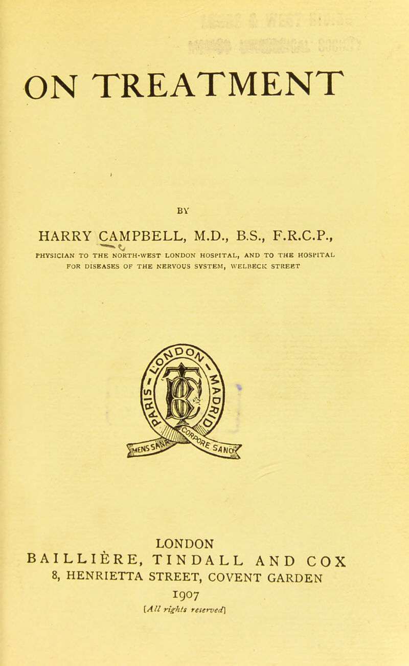 BV HARRY CAMPBELL, M.D., B.S., F.R.C.P., PHYSICIAN TO THE NORTH-WEST LONDON HOSPITAL, AND TO THE HOSPITAL FOR DISEASES OF THE NERVOUS SYSTEM, WELBECK STREET LONDON BAILLlfeRE, TINDALL AND COX 8, HENRIETTA STREET, COVENT GARDEN 1907 [AU rights reserved]