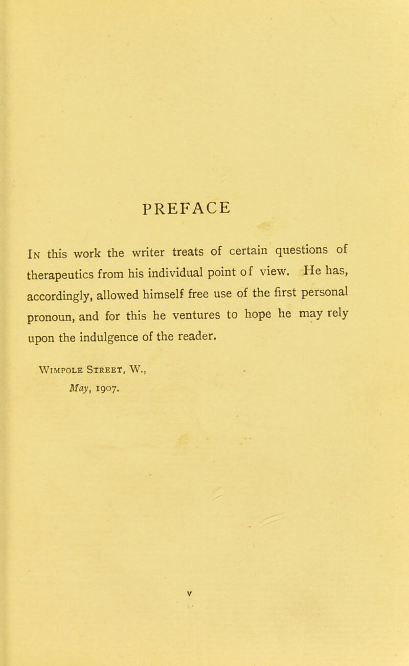 PREFACE In this work the writer treats of certain questions of therapeutics from his individual point of view. He has, accordingly, allowed himself free use of the first personal pronoun, and for this he ventures to hope he may rely upon the indulgence of the reader. WiMPOLE Street, W., May, 1907.