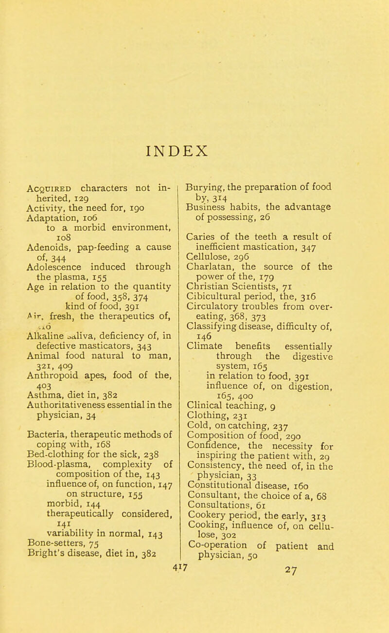 INDEX Acquired characters not in- herited, 129 Activity, the need for, 190 Adaptation, 106 to a morbid environment, 108 Adenoids, pap-feeding a cause of. 344 Adolescence induced through the plasma, 155 Age in relation to the quantity of food, 358, 374 kind of food, 391 Air. fresh, the therapeutics of, ■.x6 Alkaline ^dliva, deficiency of, in defective masticators, 343 Animal food natural to man, 321. 409 Anthropoid apes, food of the, 403 Asthma, diet in, 382 Authoritativeness essential in the physician, 34 Bacteria, therapeutic methods of coping with, i5S Bed-clothing for the sick, 238 Blood-plasma, complexity of composition of the, 143 influence of, on function, 147 on structure, 155 morbid, 144 therapeutically considered, 141 variability in normal, 143 Bone-setters, 75 Bright's disease, diet in, 382 Burying, the preparation of food by, 314 Business habits, the advantage of possessing, 26 Caries of the teeth a result of inefficient mastication, 347 Cellulose, 296 Charlatan, the source of the power of the, 179 Christian Scientists, 71 Cibicultural period, the, 316 Circulatory troubles from over- eating, 368, 373 Classifying disease, difficulty of, 146 Climate benefits essentially through the digestive system, 165 in relation to food, 391 influence of, on digestion, 165, 400 Clinical teaching, 9 Clothing, 231 Cold, on catching, 237 Composition of food, 290 Confidence, the necessity for inspiring the patient with, 29 Consistency, the need of, in the physician, 33 Constitutional disease, 160 Consultant, the choice of a, 68 Consultations, 61 Cookery period, the early, 313 Cooking, influence of, on cellu- lose, 302 Co-operation of patient and physician, 50 27