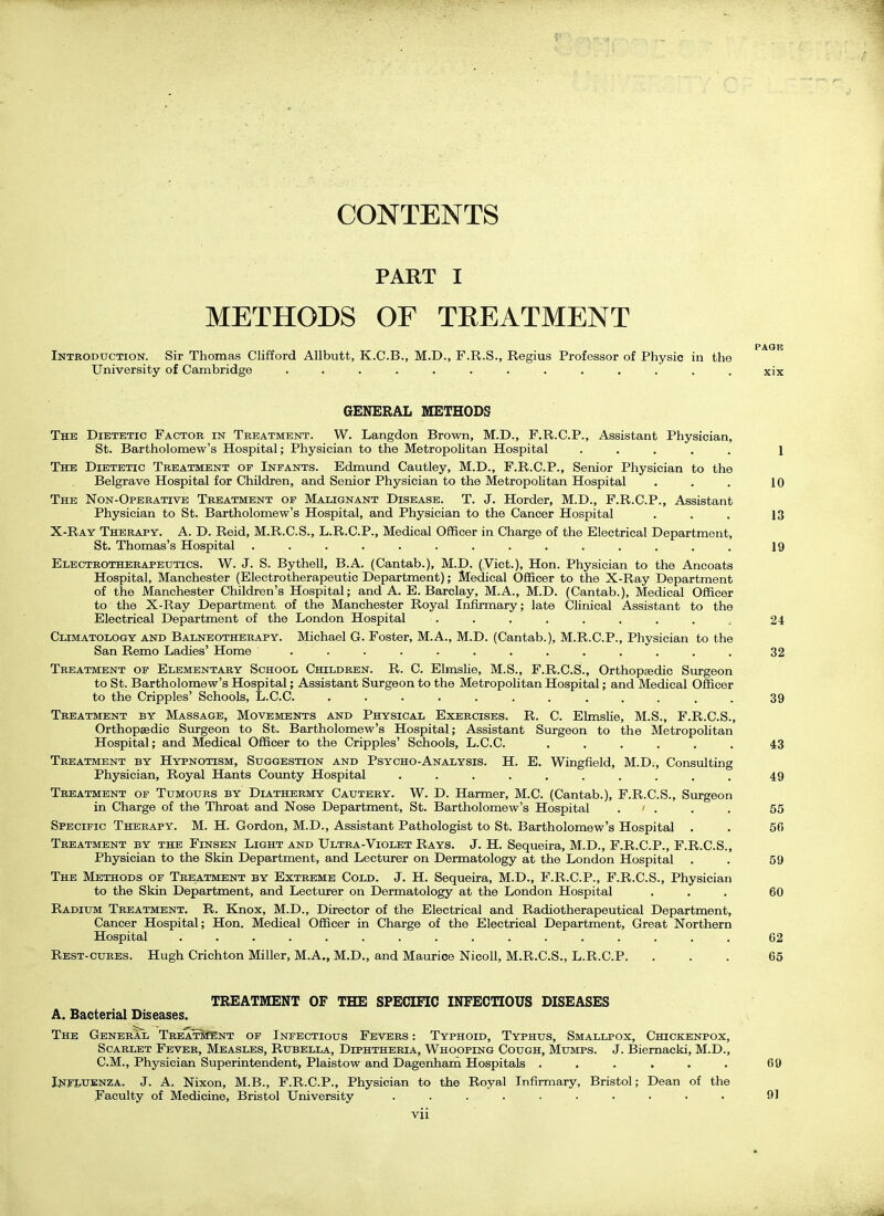 CONTENTS PART I METHODS OF TREATMENT PAQE Introduction. Sir Thomas Clifford Allbutfc, K.C.B., M.D., F.R.S., Regius Professor of Physic in the University of Cambridge ............. xix GENERAL METHODS The Dietetic Factor in Treatment. W. Langdon Brown, M.D., F.R.C.P., Assistant Physician, St. Bartholomew's Hospital; Physician to the Metropolitan Hospital ..... 1 The Dietetic Treatment op Infants. Edmund Cautley, M.D., F.R.C.P., Senior Physician to the Belgrave Hospital for Children, and Senior Physician to the Metropolitan Hospital . . . 10 The Non-Operative Treatment of Malignant Disease. T. J. Horder, M.D., F.R.C.P., Assistant Physician to St. Bartholomew's Hospital, and Physician to the Cancer Hospital . . . 13 X-Ray Therapy. A. D. Reid, M.R.C.S., L.R.C.P., Medical Officer in Charge of the Electrical Department, St. Thomas's Hospital .............. 19 Electrotherapeutics. W. J. S. Bythell, B.A. (Cantab.), M.D. (Vict.), Hon. Physician to the Ancoats Hospital, Manchester (Electrotherapeutic Department); Medical Officer to the X-Ray Department of the Manchester Children's Hospital; and A. E.Barclay, M.A., M.D. (Cantab.), Medical Officer to the X-Ray Department of the Manchester Royal Infirmary; late Clinical Assistant to the Electrical Department of the London Hospital ......... 24 Climatology and Balneotherapy. Michael G. Foster, M.A., M.D. (Cantab.), M.R.C.P., Physician to the San Remo Ladies' Home ............. 32 Treatment of Elementary School Children. R. C. Elmslie, M.S., F.R.C.S., Orthopsedic Surgeon to St. Bartholomew's Hospital; Assistant Surgeon to the Metropolitan Hospital; and Medical Officer to the Cripples' Schools, L.C.C. 39 Treatment by Massage, Movements and Physical Exercises. R. C. Elmslie, M.S., F.R.C.S., Orthopaedic Surgeon to St. Bartholomew's Hospital; Assistant Surgeon to the Metropolitan Hospital; and Medical Officer to the Cripples' Schools, L.C.C. ...... 43 Treatment by Hypnotism, Suggestion and Psycho-Analysis. H. E. Wingfield, M.D., Consulting Physician, Royal Hants Coimty Hospital .......... 49 Treatment of Tumours by Diathermy Cautery. W. D. Harmer, M.C. (Cantab.), F.R.C.S., Surgeon in Charge of the Throat and Nose Department, St. Bartholomew's Hospital . ' . . . 55 Specific Therapy. M. H. Gordon, M.D., Assistant Pathologist to St. Bartholomew's Hospital . . 50 Treatment by the Finsen Light and Ultra-Violet Rays. J. H. Sequeira, M.D., F.R.C.P., F.R.C.S., Physician to the Skin Department, and Lecturer on Dermatology at the London Hospital . . 59 The Methods of Treatment by Extreme Cold. J. H. Sequeira, M.D., F.R.C.P., F.R.C.S., Physician to the Skin Department, and Lecturer on Dermatology at the London Hospital ... 60 Radium Treatment. R. Knox, M.D., Director of the Electrical and Radiotherapeutical Department, Cancer Hospital; Hon. Medical Officer in Charge of the Electrical Department, Great Northern Hospital ................ 62 Rest-cubes. Hugh Crichton Miller, M.A., M.D., and Maurice Nicoll, M.R.C.S., L.R.C.P. ... 65 TREATMENT OF THE SPECIFIC INFECTIOUS DISEASES A. Bacterial Diseases. The General TrbaSkCEnt of Infectious Fevers : Typhoid, Typhus, Smallpox, Chickenpox, Scarlet Fever, Measles, Rubella, Diphtheria, Whooping Cough, Mumps. J. Biernacki, M.D., CM., Physician Superintendent, Plaistow and Dagenhani Hospitals ...... 69 Influenza. J. A. Nixon, M.B., F.R.C.P., Physician to the Royal Infirmary, Bristol; Dean of the Faculty of Medicine, Bristol University .......... 91