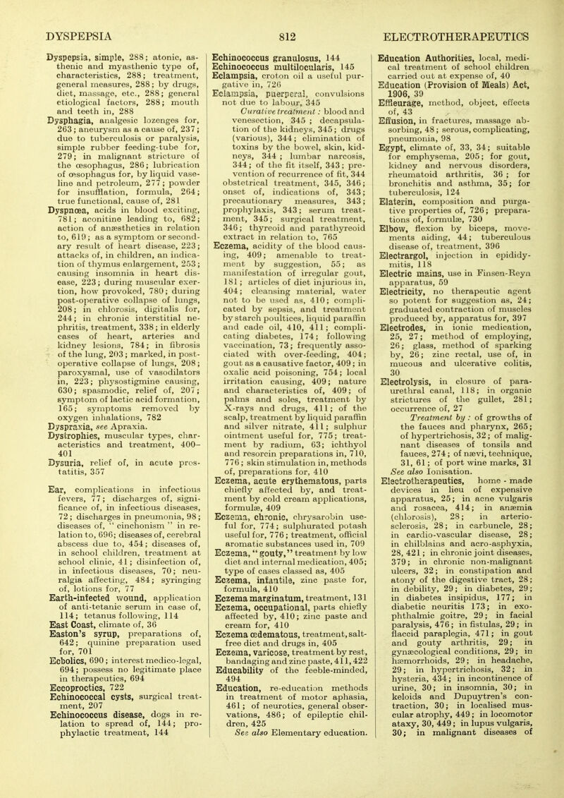 Dyspepsia, simple, 288; atonic, as- thenic and myasthenic type of, characteristics, 288; treatment, general measures, 288; by drugs, diet, massage, etc., 288; general etiological factors, 288; mouth and teeth in, 288 Dysphagia, analgesic lozenges for, 263 ; aneurysm as a cause of, 237 ; duo to tuberculosis or paralysis, simple rubber feeding-tube for, 279; in malignant stricture of the oesophagus, 286; lubrication of Oftsophagus for, by liquid vase- line and petroleum, 277 ; powder for insufflation, formula, 264; true functional, cause of, 281 Dyspnoea, acids in blood exciting, 781; aconitine leading to, 682; action of anaesthetics in relation to, 619; as a symptom or second- ary result of heart disease, 223; attacks of, in children, an indica- tion of thymus enlargement, 253; causing insomnia in heart dis- ease, 223 ; during muscular exer- tion, how provoked, 780; during post-operative collapse of lungs, 208; in chlorosis, digitalis for, 244; in chronic interstitial ne- phritis, treatment, 338; in elderly cases of heart, arteries and kidney lesions, 784; in fibrosis of the lung, 203 ; marked, in post- operative collapse of lungs, 208; paroxysmal, iise of vasodilators in, 223; physostigmine causing, 630; spasmodic, relief of, 207; symptom of lactic acid formation, 165; symptoms removed by i oxygen inhalations, 782 Dyspraxia, see Apraxia. Dystrophies, muscular types, char- acteristics and treatment, 400- 401 Dysuria, relief of, in acute pros- tatitis, 357 Ear, complications in infectious fevers, 77; discharges of, signi- ficance of, in infectious diseases, 72 ; discharges in pneumonia, 98 ; diseases of,  cinchonism  in re- lation to, 696; diseases of, cerebral abscess due to, 454; diseases of, in school children, treatment at school clinic, 41; disinfection of, in infectious diseases, 70; neu- ralgia affecting, 484; syringing of, lotions for, 77 Earth-infected wound, application of anti-tetanic serum in case of, 114; tetanus following, 114 East Coast, climate of, 36 Easton's syrup, preparations of, 642; quinine preparation used for, 701 Ecbolics, 690 ; interest medico-legal, 694; possess no legitimate place in therapeutics, 694 Eccoproctics, 722 Echinococcal cysts, surgical treat- ment, 207 Echinococcus disease, dogs in re- lation to spread of, 144; pro- phylactic treatment, 144 Echinococcus granulosus, 144 Echinococcus multUocularis, 145 Eclampsia, croton oil a useful pur- gative in, 72() EclaiHpsia, puerperal, convulsions not due to labour, 345 Curat ive treatment: blood and venesection, 345 ; decapsula- tion of the kidneys, 345 ; drugs (various), 344; elimination of toxins by the bowel, skin, kid- neys, 344 ; lumbar narcosis, 344; of the fit itself, 343; pre- vention of recurrence of fit, 344 obstetrical treatment, 345, 346; onset of, indications of, 343; precautionary measures, 343; prophylaxis, 343; serum treat- ment, 345; surgical treatment, 346 ; thyreoid and parathyreoid extract in relation to, 765 Eczema, acidity of tlie blood caus- ing, 409; amenable to treat- ment by suggestion, 55; as manifestation of irregular gout, 181; articles of diet injurious in, 404; cleansing material, water not to be used as, 410; compli- cated by sepsis, and treatment by starch poultices, liquid paraffin and cade oil, 410, 411; compli- cating diabetes, 174; following vaccination, 73; frequently asso- ciated with over-feeding, 404; gout as a causative factor, 409; in oxalic acid poisoning, 754; local irritation causing, 409; nature and characteristics of, 409; of palms and soles, treatment by X-rays and drugs, 411; of the scalp, treatment by liquid paraffin and silver nitrate, 411; sulphur ointment useful for, 775; treat- ment by radium, 63; ichthyol and resorcin preparations in, 710, 776 ; skin stimulation in, methods of, preparations for, 410 Eczema, acute erythematous, parts chiefly affected by, and treat- ment by cold cream applications, formulae, 409 Eczema, chronic, chrysarobin use- ful for, 774; sulphurated potash useful for, 776; treatment, official aromatic substances used in, 709 Eczema,  gouty, treatment by low diet and internal medication, 405; type of cases classed as, 405 Eczema, infantile, zinc paste for, formula, 410 Eczema marginatum, treatment, 131 Eczema, occupational, parts chiefly affected by, 410; zinc paste and cream for, 410 Eczema oedematous, treatment, salt- free diet and drugs in, 405 Eczema, varicose, treatment by rest, bandaging and zinc paste, 411,422 Educability of the feeble-minded, 494 Education, re-education methods in treatment of motor aphasia, 461; of neurotics, general obser- vations, 486; of epileptic chil- dren, 425 See also Elementary education. Education Authorities, local, medi- cal treatment of school children carried out at expense of, 40 Education (Provision of Meals) Act, 1906, 39 Effleurage, method, object, effects of, 43 Effusion, in fractures, massage ab- sorbing, 48; serous, complicating, pneumonia, 98 Egypt, climate of, 33, 34; suitable for emphysema, 205; for gout, kidney and nervous disorders, rheumatoid arthritis, 36 ; for bronchitis and asthma, 35; for tuberculosis, 124 Elaterin, composition and purga- tive properties of, 726; prepara- tions of, formulae, 730 Elbow, flexion by biceps, move- ments aiding, 44; tuberculous disease of, treatment, 396 Electrargol, injection in epididy- mitis, 118 Electric mains, use in Finsen-Reyn apparatus, 59 Electricity, no therapeutic agent so potent for suggestion as, 24; graduated contraction of muscles produced by, apparatus for, 397 Electrodes, in ionic medication, 25, 27; method of employing, 26; glass, method of sparking by, 26; zinc rectal, use of, in mucous and ulcerative colitis, 30 Electrolysis, in closure of para- urethral canal, 118; in organic strictures of the gullet, 281; occurrence of, 27 Treatment by : of growths of the fauces and pharynx, 265; of hypertrichosis, 32 ; of malig- nant diseases of tonsils and fauces, 274; of naevi, technique, 31, 61; of port wine marks, 31 See also lonisation. Electrotherapeutics, home - made devices in lieu of expensive apparatus, 25; in acne vulgaris and rosacea, 414; in anaemia (chlorosis), 28; in arterio- sclerosis, 28 ; in carbuncle, 28; in cardio-vascular disease, 28; in chilblains and acro-asphyxia, 28,421; in chronic joint diseases, 379; in chronic non-malignant ulcers, 32; in constipation and atony of the digestive tract, 28; in debility, 29 ; in diabetes, 29 ; in diabetes insipidus, 177; in diabetic neuritis 173; in exo- phthalmic goitre, 29; in facial paralysis, 476 ; in fistulas, 29 ; in flaccid paraplegia, 471; in gout and gouty arthritis, 29; in gynaecological conditions, 29; in haemorrhoids, 29; in headache, 29; in hypertrichosis, 32; in hysteria, 434; in incontinence of urine, 30; in insomnia, 30; in keloids and Dupuytren's con- traction, 30; in localised mus- cular atrophy, 449 ; in locomotor ataxy, 30, 449 ; in lupus vulgaris, 30; in malignant diseases of