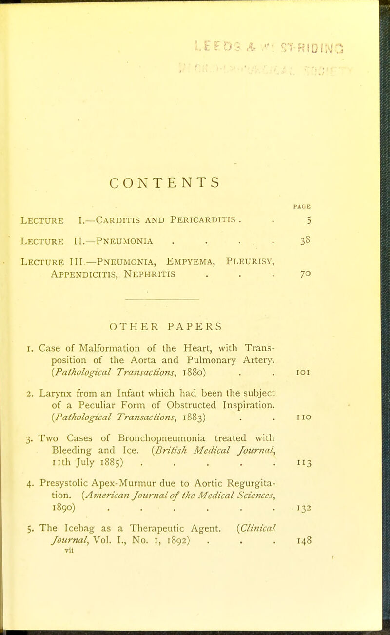 CONTENTS PAGE Lecture I.—Carditis and Pericarditis . . 5 Lecture IL—Pneumonia . . . . 38 Lecture III —Pneumonia, Empyema, Pleurisy, Appendicitis, Nephritis ... 70 OTHER PAPERS 1. Case of Malformation of the Heart, with Trans- position of the Aorta and Pulmonary Artery. {Pathological Transactions, 1880) . . loi 2. Larynx from an Infant which had been the subject of a Peculiar Form of Obstructed Inspiration. {Pathological Transactions, 1883) . . no 3. Two Cases of Bronchopneumonia treated with Bleeding and Ice. {British Medical Journal, nth July 1885) ..... 113 4. Presystolic Apex-Murmur due to Aortic Regurgita- tion. {American Journal of the Medical Sciences, 1890) ...... 132 5. The Icebag as a Therapeutic Agent. {Clinical Journal, Vol. I., No. i, 1892) . . . 148 vli