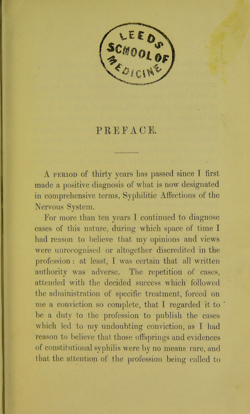 PREFACE. A PERIOD of thirty years has passed since I first made a positive diagnosis of what is now designated in comprehensive terms, Syphihtic Affections of the Nervous System. For more than ten years I continued to diagnose cases of this nature, during which space of time I had reason to believe that my opinions and views were unrecoo-nised or altoo-ether discredited in the profession : at least, I was certain that all written authority was adverse. The repetition of cases, attended with the decided success which followed the administration of specific treatment, forced on me a conviction so complete, that I regarded it to be a duty to the profession to publish the cases which led to my undoubting conviction, as I had reason to believe that those offsprings and evidences of constitutional syphilis were by no means rare, and that the attention of the profession being called to