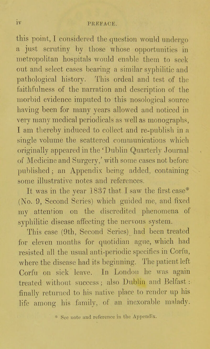 this point, I considered the question would undei-go •d just scrutiny by those whose opportunities in uietropoUtan hospitals would ennble them to seek out and select cases bearing a similar syphilitic and pathological history. This ordeal and test of the faithfulness of the narration and description of the morbid evidence imputed to this nosological source having been for many years allowed and noticed in very many medical periodicals as well as monographs, I am thereby induced to collect and re-publish in a single volume the scattered communications which originally appeared in the 'Dublin Quarterly Journal of Medicine and Surgery,' with some cases not before published ; an Appendix being added, containing some illustrative notes and references. It was in the vear 1837 that I saw the first case* (No. 9, Second Series) which guided me, and fixed my attention on the discredited phenomena of syphilitic disease affecting the nervous system. This case (9th, Second Series) had been treated for eleven months for quotidian ague, which had resisted all the usual anti-periodic specifics in Corfu, where the disease had its beginning. The patient left Corfu on sick leave. In London he was again treated without success; also Dublin and Belfast: finally returned to his native place to render up his life among his family, of an inexorable malady. * See note and reference in the Appendix.