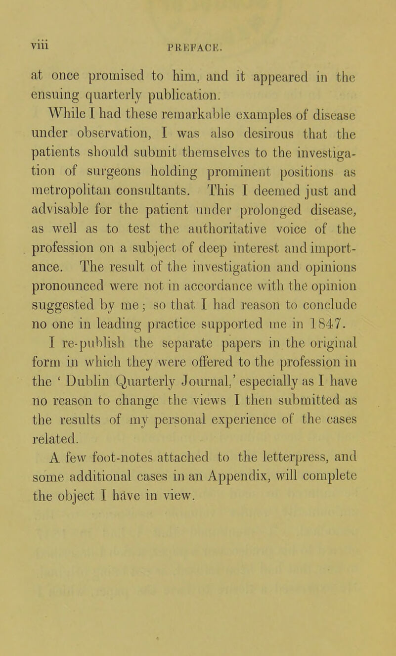 at once promised to him, and it appeared in the ensuing quarterly publication. While I had these remarkable examples of disease under observation, I was also desirous that the patients should submit themselves to the investiga- tion of surgeons holding prominent positions as metropolitan consultants. This I deemed just and advisable for the patient under prolonged disease, as w^ell as to test the authoritative voice of the profession on a subject of deep interest and import- ance. The result of the investigation and opinions pronounced were not in accordance with the opinion suggested by me; so that I had reason to conclude no one in leading practice supported me in 1847. I re-publish the separate papers in the original form in which they were offered to the profession in the ' Dublin Quarterly Journal,' especially as I have no reason to change tlie views I then submitted as the results of my personal experience of the cases related. A few foot-notes attached to the letterpress, and some additional cases in an Appendix, will complete the object I have in view.