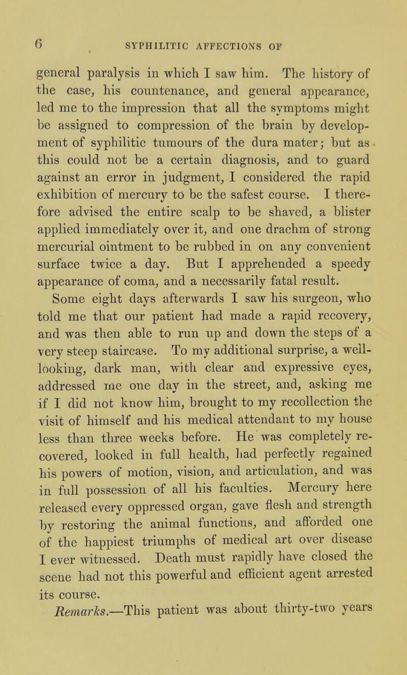 general paralysis in which I saw him. The history of the case, his countenance, and general appearance, led me to the impression that all the symptoms might be assigned to compression of the brain by develop- ment of syphilitic tumours of the dura mater; but as ■ this could not be a certain diagnosis, and to guard against an error in judgment, I considered the rapid exhibition of mercury to be the safest course. I there- fore advised the entire scalp to be shaved, a blister applied immediately over it, and one drachm of strong mercurial ointment to be rubbed in on any convenient surface twice a day. But I apprehended a speedy appearance of coma, and a necessarily fatal result. Some eight days afterwards I saw his surgeon, who told me that our patient had made a rapid recovery, and was then able to run up and down the steps of a very steep staircase. To my additional surprise, a well- looking, dark man, with clear and expressive eyes, addressed me one day in the street, and, asking me if I did not know him, brought to my recollection the visit of himself and his medical attendant to my house less than three weeks before. He was completely re- covered, looked in full health, liad perfectly regained his powers of motion, vision, and articulation, and was in full possession of all his faculties. Mercury here released every oppressed organ, gave flesh and strength by restoring the animal functions, and afforded one of the happiest triumphs of medical art over disease I ever witnessed. Death must rapidly have closed the scene had not this powerful and efficient agent arrested its course. Remarks.—This patient was about thirty-two years
