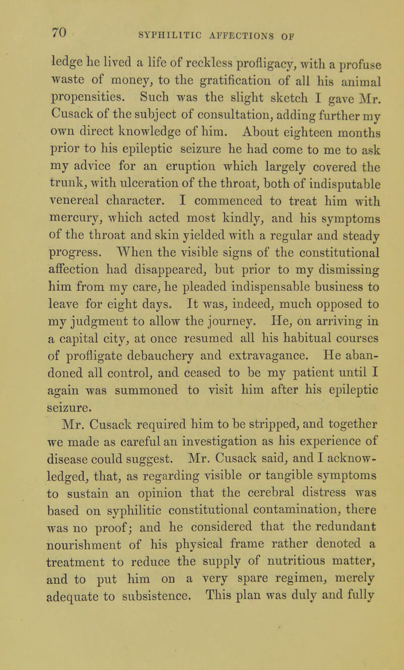 ledge lie lived a life of reckless profligacy, with a profuse waste of money, to the gratification of all his animal propensities. Such was the slight sketch I gave Mr. Cusack of the subject of consultation, adding further my own direct knowledge of him. About eighteen months prior to his epileptic seizure he had come to me to ask my advice for an eruption which largely covered the trunk, with ulceration of the throat, both of indisputable venereal character. I commenced to treat him with mercury, which acted most kindly, and his symptoms of the throat and skin yielded with a regular and steady progress. When the visible signs of the constitutional affection had disappeared, but prior to my dismissing him from my care, he pleaded indispensable business to leave for eight days. It was, indeed, much opposed to my judgment to allow the journey. He, on arriving in a capital city, at once resumed all his habitual courses of profligate debauchery and extravagance. He aban- doned all control, and ceased to be my patient until I again was summoned to visit him after his epileptic seizure. Mr. Cusack required him to be stripped, and together we made as careful an investigation as his experience of disease could suggest. Mr. Cusack said, and I acknow- ledged, that, as regarding visible or tangible symptoms to sustain an opinion that the cerebral distress was based on syphilitic constitutional contamination, there was no proof; and he considered that the redundant nourishment of his physical frame rather denoted a treatment to reduce the supply of nutritious matter, and to put him on a very spare regimen, merely adequate to subsistence. This plan was duly and fully