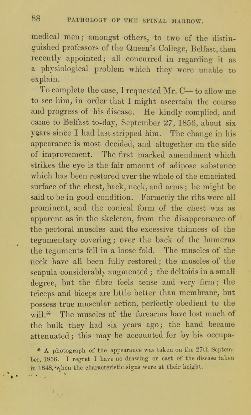 medical men; amongst others, to two of the distin- guished professors of the Queen's College, Belfast, then recently appointed; all concurred in regarding it as a physiological problem which they were unable to exf)lain. To complete the case, I requested Mr. C— to allow me to see him, in order that I might ascertain the course and progress of his disease. He kindly complied, and came to Belfast to-day, September 27, 1856, about six yQars since I had last stripped him. The change in his appearance is most decided, and altogether on the side of improvement. The first marked amendment which strikes the eye is the fair amount of adipose substance which has been restored over the whole of the emaciated surface of the chest, back, neck, and arms; he might be said to be in good condition. Formerly the ribs were all prominent, and the conical form of the chest was as apparent as in the skeleton, from the disappearance of the pectoral muscles and the excessive thinness of the tegumentary covering; over the back of the humerus the teguments fell in a loose fold. The muscles of the neck have all been fully restored; the muscles of the scapula considerably augmented; the deltoids in a small degree, but the fibre feels tense and very firm; the triceps and biceps are little better than membrane, but possess true muscular action, perfectly obedient to the will.^ The muscles of the forearms have lost much of the bulk they had six years ago; the hand became attenuated; this may be accounted for by his occupa- * A photograph of the appearance was taken on the 27th Septem- ber, 1856. I regret I have no drawing or cast of the disease taken in 1848,'when the characteristic signs were at their height.