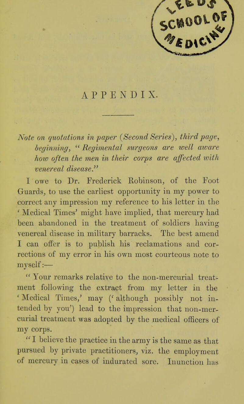 APPENDIX. Note on quotations in paper {Second Series), third page, beginning,  Regimental surgeons are well aware how often the men in their coiys are affected vnth venereal disease. I owe to Dr. Frederick Robinson, of the Foot Guards, to use the earliest opportunity in my power to correct any impression my reference to his letter in the ' Medical Times^ might have implied, that mercury had been abandoned in the treatment of soldiers having venereal disease in military barracks. The best amend I can offer is to publish his reclamations and cor- rections of my error in his own most courteous note to myself:—  Your remarks relative to the non-mercurial treat- ment following the extract from my letter in the ' Medical Times/ may {' although possibly not in- tended by you') lead to the impression that non-mer- curial treatment was adopted by the medical officers of my corps.  I believe the practice in the army is the same as that pursued by private practitioners, viz. the employment of mercury in cases of indurated sore. Inunction has