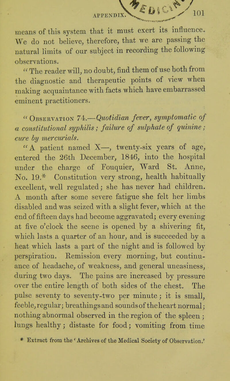 means of this system that it must exert its influence. We do not believe, therefore, that we are passing the natural limits of our subject in recording the following observations. The reader will, no doubt, find them of use both from the diagnostic and therapeutic points of view when making acquaintance with facts which have embarrassed eminent practitioners.  Observation 74.—Quotidian fever, symptomatic of a constitutional syphilis; failure of sulphate of quinine; cure by mercurials. A patient named X—, twenty-six years of age, entered the 26th December, 1846, into the hospital under the charge of Fouquier, Ward St. Anne, No. 19.^ Constitution very strong, health habitually excellent, well regulated; she has never had children. A month after some severe fatigue she felt her limbs disabled and was seized with a slight fever, which at the end of fifteen days had become aggravated; every evening at five o'clock the scene is opened by a shivering fit, which lasts a quarter of an hour, and is succeeded by a heat which lasts a part of the night and is followed by perspiration. Remission every morning, but continu- ance of headache, of weakness, and general uneasiness, during two days. The pains are increased by pressure over the entire length of both sides of the chest. The pulse seventy to seventy-two per minute; it is small, feeble, regular; breathings and sounds of theheart normal; nothing abnormal observed in the region of the spleen; lungs healthy; distaste for food; vomiting from time * Extract from the ' Archives of the Medical Society of Observation.'