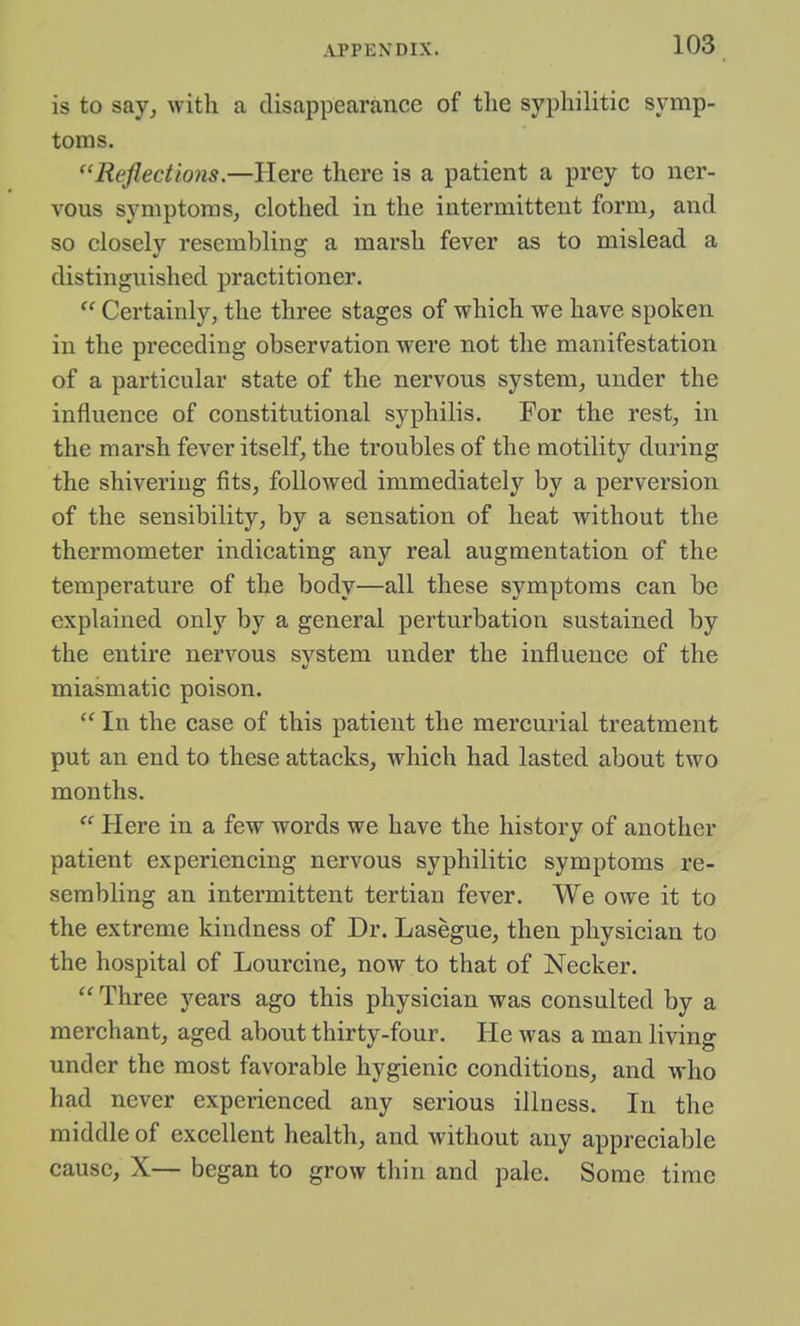 is to say, with a disappearance of the syphilitic symp- toms. ''Reflections.—Here there is a patient a prey to ner- vous symptoms, clothed in the intermittent form, and so closely resembling a marsh fever as to mislead a distinguished practitioner.  Certainly, the three stages of which we have spoken in the preceding observation were not the manifestation of a particular state of the nervous system, under the influence of constitutional syphilis. For the rest, in the marsh fever itself, the troubles of the motility during the shivering fits, followed immediately by a perversion of the sensibility, by a sensation of heat without the thermometer indicating any real augmentation of the temperature of the body—all these symptoms can be explained only by a general perturbation sustained by the entire nervous system under the influence of the miasmatic poison.  In the case of this patient the mercurial treatment put an end to these attacks, which had lasted about two months.  Here in a few words we have the history of another patient experiencing nervous syphilitic symptoms re- sembling an intermittent tertian fever. We owe it to the extreme kindness of Dr. Lasegue, then physician to the hospital of Lourcine, now to that of Necker.  Three years ago this physician was consulted by a merchant, aged about thirty-four. He was a man living under the most favorable hygienic conditions, and who had never experienced any serious illness. In the middle of excellent health, and without any appreciable cause, X— began to grow thin and pale. Some time