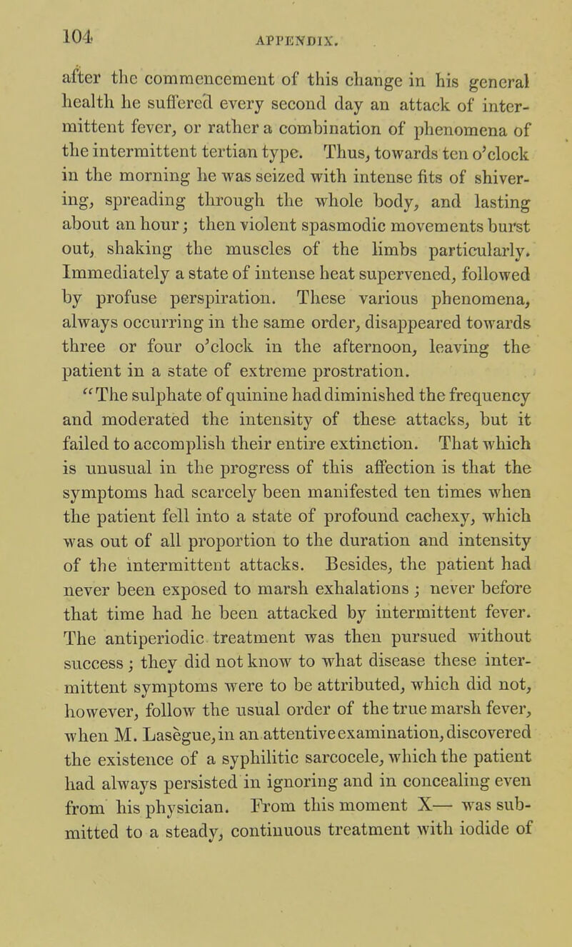 after the commencement of this change in his general health he sufTcre'd every second day an attack of inter- mittent fever, or rather a combination of phenomena of the intermittent tertian type. Thus, towards ten o'clock in the morning he was seized with intense fits of shiver- ing, spreading through the whole body, and lasting about an hour; then violent spasmodic movements burst out, shaking the muscles of the limbs particularly. Immediately a state of intense heat supervened, followed by profuse perspiration. These various phenomena, always occurring in the same order, disa^jpeared towards three or four o'clock in the afternoon, leaving the patient in a state of extreme prostration. ^^The sulphate of quinine had diminished the frequency and moderated the intensity of these attacks, but it failed to accomplish their entire extinction. That which is unusual in the progress of this affection is that the symptoms had scarcely been manifested ten times when the patient fell into a state of profound cachexy, which was out of all proportion to the duration and intensity of the intermittent attacks. Besides, the patient had never been exposed to marsh exhalations ; never before that time had he been attacked by intermittent fever. The antiperiodic treatment was then pursued without success : thev did not know to what disease these inter- mittent symptoms were to be attributed, which did not, however, follow the usual order of the true marsh fever, when M. Lasegue,in an attentive examination, discovered the existence of a syphilitic sarcocele, which the patient had always persisted in ignoring and in concealing even from his physician. From this moment X— was sub- mitted to a steady, continuous treatment with iodide of