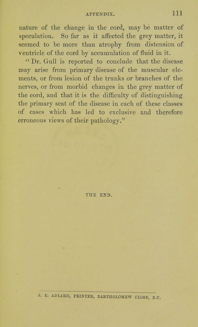 nature of the change in the cord, may be matter of speculation. So far as it affected the grey matter, it seemed to be more than atrophy from distension of ventricle of the cord by accumulation of fluid in it.  Dr. Gull is reported to conclude that the disease may arise from primary disease of the muscular ele- ments, or from lesion of the trunks or branches of the nerves, or from morbid changes in the grey matter of the cord, and that it is the difficulty of distinguishing the primary seat of the disease in each of these classes of cases which has led to exclusive and therefore erroneous views of their pathology THE END. J. E. ADLAED, PEINXEE, BAETHOLOMEW CLOSE, E.G.