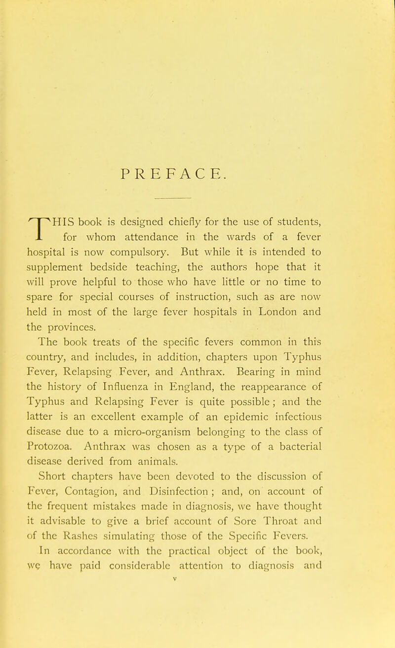 PREFACE. THIS book is designed chiefly for the use of students, for whom attendance in the wards of a fever hospital is now compulsory. But while it is intended to supplement bedside teaching, the authors hope that it will prove helpful to those who have little or no time to spare for special courses of instruction, such as are now held in most of the large fever hospitals in London and the provinces. The book treats of the specific fevers common in this country, and includes, in addition, chapters upon Typhus Fever, Relapsing Fever, and Anthrax. Bearing in mind the history of Influenza in England, the reappearance of Typhus and Relapsing Fever is quite possible ; and the latter is an excellent example of an epidemic infectious disease due to a micro-organism belonging to the class of Protozoa. Anthrax was chosen as a type of a bacterial disease derived from animals. Short chapters have been devoted to the discussion of Fever, Contagion, and Disinfection ; and, on account of the frequent mistakes made in diagnosis, we have thought it advisable to give a brief account of Sore Throat and of the Rashes simulating those of the Specific Fevers. In accordance with the practical object of the book, we have paid considerable attention to diagnosis and