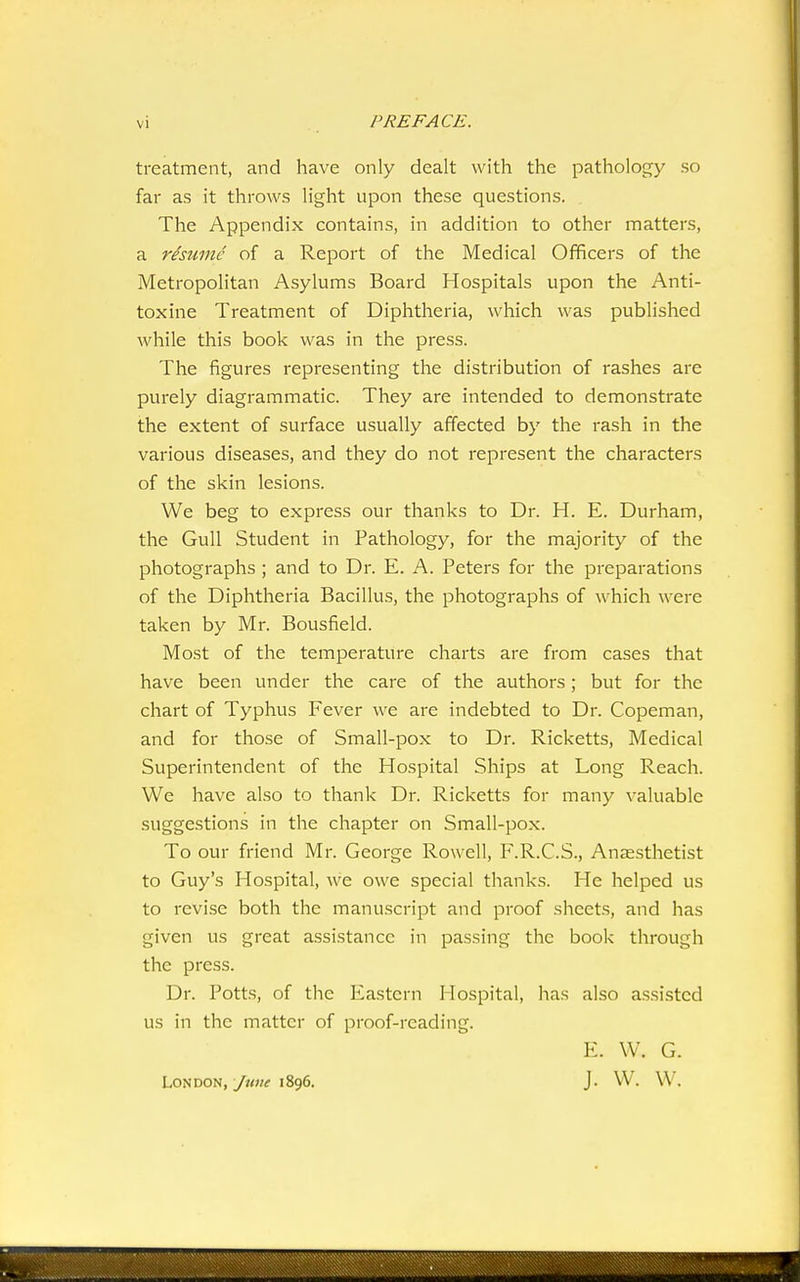 treatment, and have only dealt with the pathology so far as it throws light upon these questions. The Appendix contains, in addition to other matters, a resume of a Report of the Medical Officers of the Metropolitan Asylums Board Hospitals upon the Anti- toxine Treatment of Diphtheria, which was published while this book was in the press. The figures representing the distribution of rashes are purely diagrammatic. They are intended to demonstrate the extent of surface usually affected by the rash in the various diseases, and they do not represent the characters of the skin lesions. We beg to express our thanks to Dr. H. E. Durham, the Gull Student in Pathology, for the majority of the photographs ; and to Dr. E. A. Peters for the preparations of the Diphtheria Bacillus, the photographs of which were taken by Mr. Bousfield. Most of the temperature charts are from cases that have been under the care of the authors; but for the chart of Typhus Fever we are indebted to Dr. Copeman, and for those of Small-pox to Dr. Ricketts, Medical Superintendent of the Hospital Ships at Long Reach. We have also to thank Dr. Ricketts for many valuable suggestions in the chapter on Small-pox. To our friend Mr. George Rowell, F.R.C.S., Anjesthetist to Guy's Hospital, we owe special thanks. He helped us to revise both the manuscript and proof sheets, and has given us great assistance in passing the book through the press. Dr. Potts, of the Eastern Hospital, has also assisted us in the matter of proof-reading. E. W. G. London,/«w 1896. J. W. W.