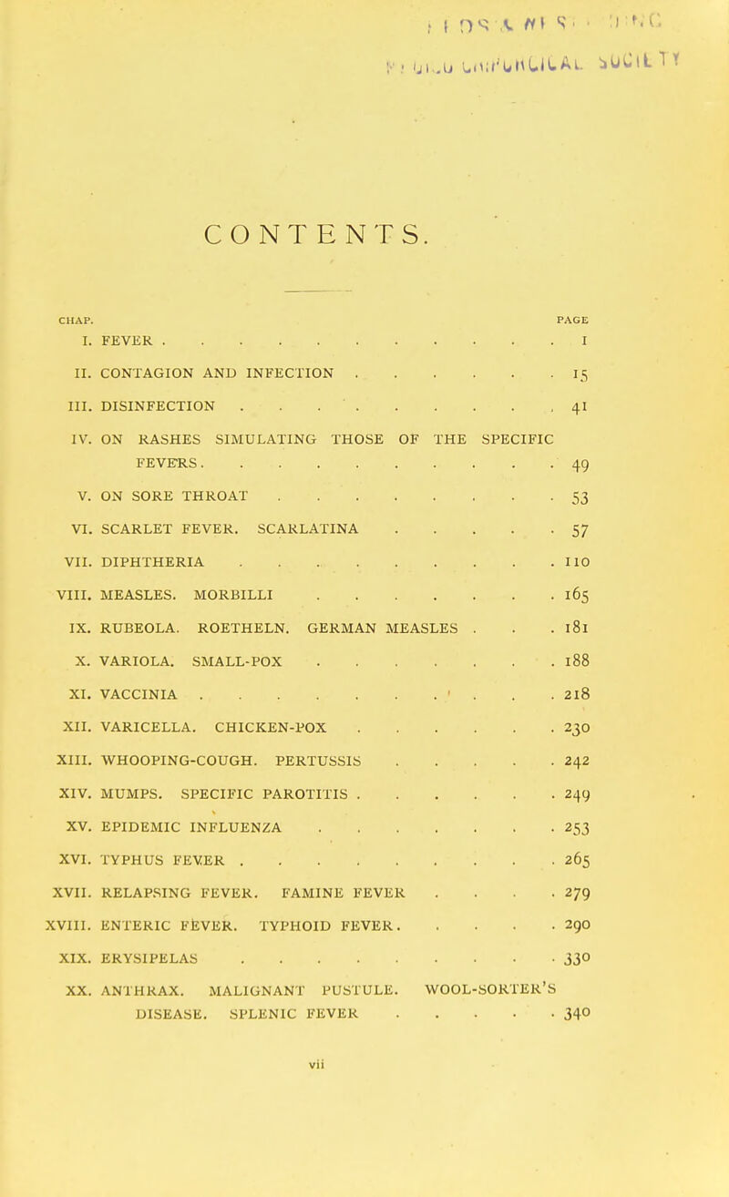 CONTENTS. CHAP. PAGE I. FEVER I II. CONTAGION AND INFECTION 15 III. DISINFECTION . . 41 IV. ON RASHES SIMULATING THOSE OF THE SPECIFIC FEVEHS 49 V. ON SORE THROAT 53 VI. SCARLET FEVER. SCARLATINA 57 VII. DIPHTHERIA HO VIII. MEASLES. MORBILLI 165 IX. RUBEOLA. ROETHELN. GERMAN MEASLES . . . 181 X. VARIOLA. SMALL-POX 188 XI. VACCINIA ' . . .218 XII. VARICELLA. CHICKEN-POX 230 XIII. WHOOPING-COUGH. PERTUSSIS 242 XIV. MUMPS. SPECIFIC PAROTITIS 249 XV. EPIDEMIC INFLUENZA 253 XVI. TYPHUS FEVER 265 XVII. RELAP.SING FEVER. FAMINE FEVER . . . .279 XVIII. ENTERIC FliVER. TYPHOID FEVER 290 XIX. ERYSIPELAS 33° XX. ANTHRAX. MALIGNANT PUSTULE. WOOL-SORTER'S DISEASE. SPLENIC FEVER 34°