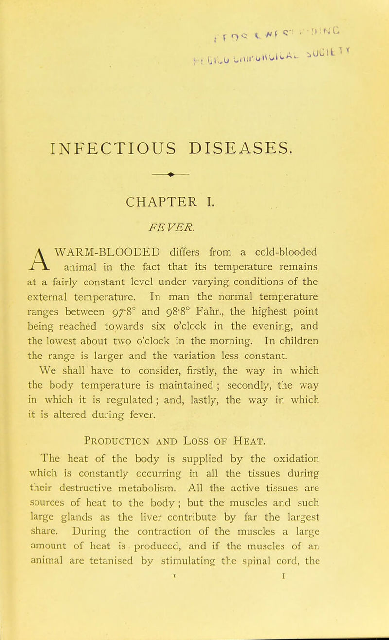 ( T n '5 A' ^ INFECTIOUS DISEASES. CHAPTER I. FE VER. AWARM-BLOODED differs from a cold-blooded animal in the fact that its temperature remains at a fairly constant level under varying conditions of the external temperature. In man the normal temperature ranges between 978° and 988° Fahr., the highest point being reached towards six o'clock in the evening, and the lowest about two o'clock in the morning. In children the range is larger and the variation less constant. We shall have to consider, firstly, the way in which the body temperature is maintained ; secondly, the way in which it is regulated; and, lastly, the way in which it is altered during fever. Production and Loss of Heat. The heat of the body is supplied by the oxidation which is constantly occurring in all the tissues during their destructive metabolism. All the active tissues are sources of heat to the body ; but the muscles and such ^^''gG glands as the liver contribute by far the largest share. During the contraction of the muscles a large amount of heat is produced, and if the muscles of an animal are tetanised by stimulating the spinal cord, the