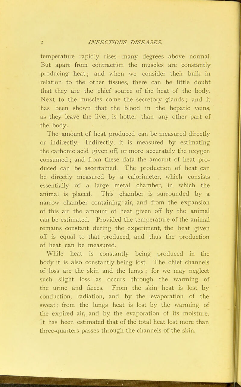 temperature rapidly rises many degrees above normal. But apart from contraction the muscles are constantly producing heat; and when we consider their bulk in relation to the other tissues, there can be little doubt that they are the chief source of the heat of the body. Next to the muscles come the secretory glands ; and it has been shown that the blood in the hepatic veins, as they leave the liver, is hotter than any other part of the body. The amount of heat produced can be measured directly or indirectly. Indirectly, it is measured by estimating the carbonic acid given off, or more accurately the oxygen consumed ; and from these data the amount of heat pro- duced can be ascertained. The production of heat can be directly measured by a calorimeter, which consists essentially of a large metal chamber, in which the animal is placed. This chamber is surrounded by a narrow chamber containing air, and from the expansion of this air the amount of heat given off by the animal can be estimated. Provided the temperature of the animal remains constant during the experiment, the heat given off is equal to that produced, and thus the production of heat can be measured. While heat is constantly being produced in the body it is also constantly being lost. The chief channels of loss are the skin and the lungs; for we may neglect such slight loss as occurs through the warming of the urine and faeces. From the skin heat is lost by conduction, radiation, and by the evaporation of the sweat; from the lungs heat is lost by the warming of the expired air, and by the evaporation of its moisture. It has been estimated that of the total heat lost more than three-quarters passes through the channels of the skin.