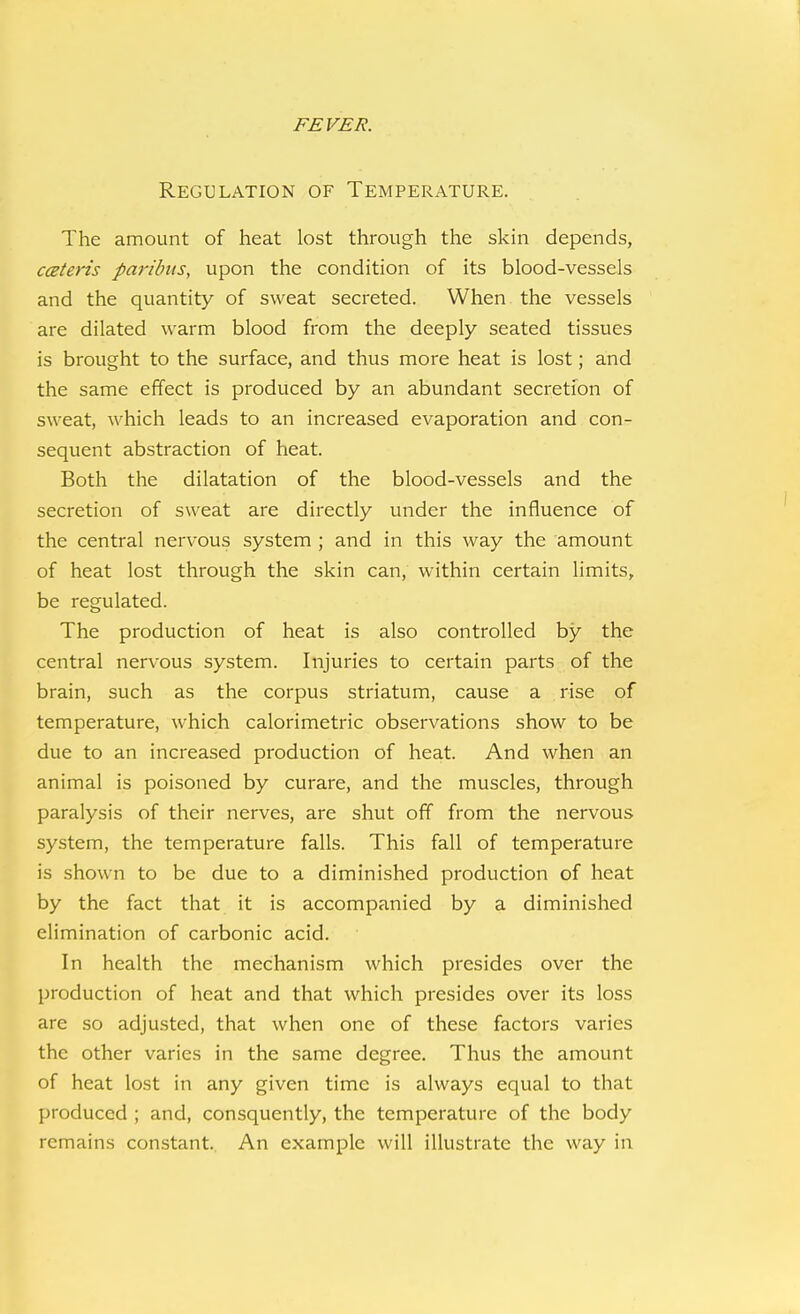Regulation of Temperature. The amount of heat lost through the skin depends, ccBteris paribus, upon the condition of its blood-vessels and the quantity of sweat secreted. When the vessels are dilated warm blood from the deeply seated tissues is brought to the surface, and thus more heat is lost; and the same effect is produced by an abundant secretion of sweat, which leads to an increased evaporation and con- sequent abstraction of heat. Both the dilatation of the blood-vessels and the secretion of sweat are directly under the influence of the central nervous system ; and in this way the amount of heat lost through the skin can, within certain limits, be regulated. The production of heat is also controlled by the central nervous system. Injuries to certain parts of the brain, such as the corpus striatum, cause a rise of temperature, which calorimetric observations show to be due to an increased production of heat. And when an animal is poisoned by curare, and the muscles, through paralysis of their nerves, are shut off from the nervous system, the temperature falls. This fall of temperature is shown to be due to a diminished production of heat by the fact that it is accompanied by a diminished elimination of carbonic acid. In health the mechanism which presides over the production of heat and that which presides over its loss are so adjusted, that when one of these factors varies the other varies in the same degree. Thus the amount of heat lost in any given time is always equal to that produced ; and, consquently, the temperature of the body remains constant. An example will illustrate the way in