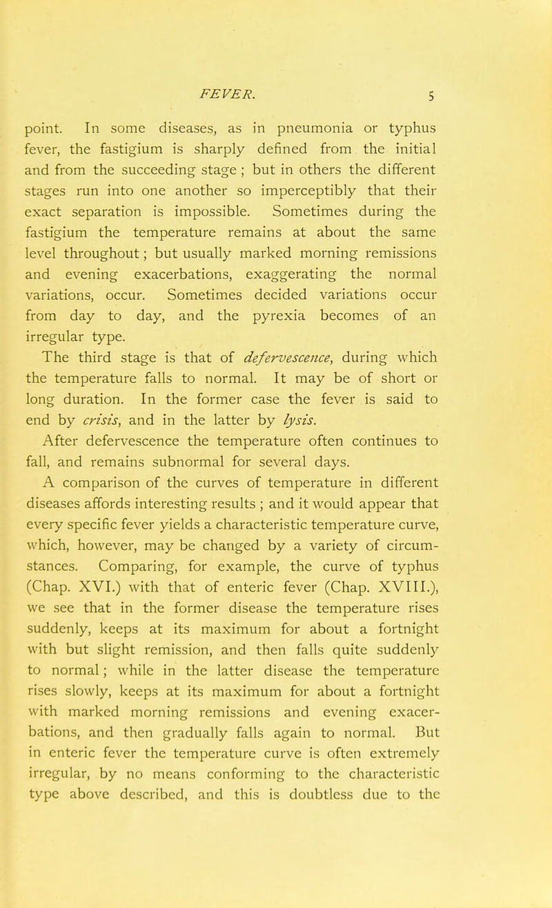 point. In some diseases, as in pneumonia or typhus fever, the fastigium is sharply defined from the initial and from the succeeding stage ; but in others the different stages run into one another so imperceptibly that their exact separation is impossible. Sometimes during the fastigium the temperature remains at about the same level throughout; but usually marked morning remissions and evening exacerbations, exaggerating the normal variations, occur. Sometimes decided variations occur from day to day, and the pyrexia becomes of an irregular type. The third stage is that of defervescence, during which the temperature falls to normal. It may be of short or long duration. In the former case the fever is said to end by crisis, and in the latter by lysis. After defervescence the temperature often continues to fall, and remains subnormal for several days. A comparison of the curves of temperature in different diseases affords interesting results ; and it would appear that every specific fever yields a characteristic temperature curve, which, however, may be changed by a variety of circum- stances. Comparing, for example, the curve of typhus (Chap. XVI.) with that of enteric fever (Chap. XVIII.), we see that in the former disease the temperature rises suddenly, keeps at its maximum for about a fortnight with but slight remission, and then falls quite suddenly to normal; while in the latter disease the temperature rises slowly, keeps at its maximum for about a fortnight with marked morning remissions and evening exacer- bations, and then gradually falls again to normal. But in enteric fever the temperature curve is often extremely irregular, by no means conforming to the characteristic type above described, and this is doubtless due to the