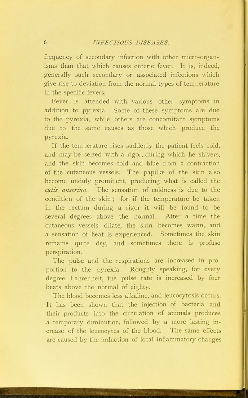 frequency of secondary infection with other micro-organ- isms than that which causes enteric fever. It is, indeed, generally such secondary or associated infections which give rise to deviation from the normal types of temperature in the specific fevers. Fever is attended with various other symptoms in addition to pyrexia. Some of these symptoms are due to the pyrexia, while others are concomitant symptoms due to the same causes as those which produce the pyrexia. If the temperature rises suddenly the patient feels cold, and may be seized with a rigor, during which he shivers, and the skin becomes cold and blue from a contraction of the cutaneous vessels. The papillae of the skin also become unduly prominent, producing what is called the cutis anserina. The sensation of coldness is due to the condition of the skin ; for if the temperature be taken in the rectum during a rigor it will be found to be several degrees above the normal. After a time the cutaneous vessels dilate, the skin becomes warm, and a sensation of heat is experienced. Sometimes the skin remains quite dry, and sometimes there is profuse perspiration. The pulse and the respirations are increased in pro- portion to the pyrexia. Roughly speaking, for every degree Fahrenheit, the pulse rate is increased by four beats above the normal of eighty. The blood becomes less alkaline, and leucocytosis occurs. It has been shown that the injection of bacteria and their products into the circulation of animals produces a temporary diminution, followed by a more lasting in- crease of the leucocytes of the blood. The same effects are caused by the induction of local inflammatory changes