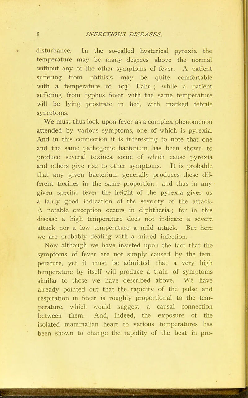disturbance. In the so-called hysterical pyrexia the temperature may be many degrees above the normal without any of the other symptoms of fever. A patient suffering from phthisis may be quite comfortable with a temperature of 103° Fahr. ; while a patient suffering from typhus fever with the same temperature will be lying prostrate in bed, with marked febrile symptoms. We must thus look upon fever as a complex phenomenon attended by various symptoms, one of which is pyrexia. And in this connection it is interesting to note that one and the same pathogenic bacterium has been shown to produce several toxines, some of which cause pyrexia and others give rise to other symptoms. It is probable that any given bacterium generally produces these dif- ferent toxines in the same proportion ; and thus in any given specific fever the height of the pyrexia gives us a fairly good indication of the severity of the attack. A notable exception occurs in diphtheria; for in this disease a high temperature does not indicate a severe attack nor a low temperature a mild attack. But here we are probably dealing with a mixed infection. Now although we have insisted upon the fact that the symptoms of fever are not simply caused by the tem- perature, yet it must be admitted that a very high temperature by itself will produce a train of symptoms similar to those we have described above. We have already pointed out that the rapidity of the pulse and respiration in fever is roughly proportional to the tem- perature, which would suggest a causal connection between them. And, indeed, the exposure of the isolated mammalian heart to various temperatures has been shown to change the rapidity of the beat in pro-