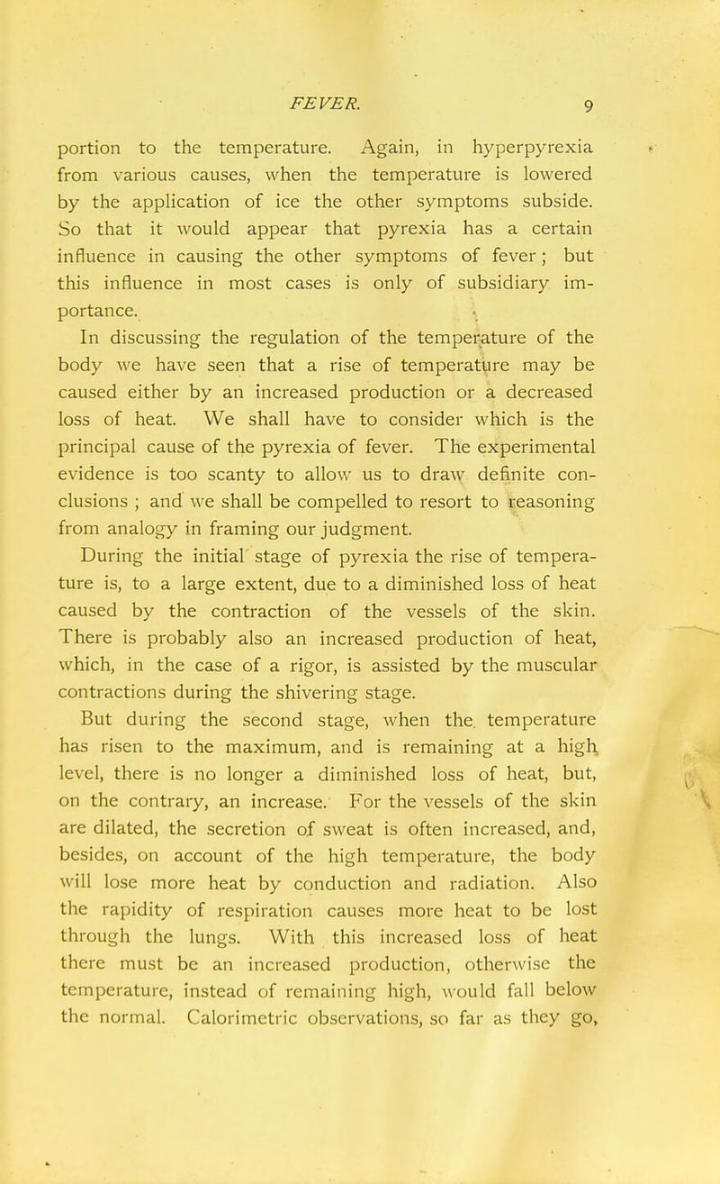 portion to the temperature. Again, in hyperpyrexia from various causes, when the temperature is lowered by the application of ice the other symptoms subside. So that it would appear that pyrexia has a certain influence in causing the other symptoms of fever; but this influence in most cases is only of subsidiary im- portance. In discussing the regulation of the temperature of the body we have seen that a rise of temperature may be caused either by an increased production or a decreased loss of heat. We shall have to consider which is the principal cause of the pyrexia of fever. The experimental evidence is too scanty to allow us to draw definite con- clusions ; and we shall be compelled to resort to reasoning from analogy in framing our judgment. During the initial stage of pyrexia the rise of tempera- ture is, to a large extent, due to a diminished loss of heat caused by the contraction of the vessels of the skin. There is probably also an increased production of heat, which, in the case of a rigor, is assisted by the muscular contractions during the shivering stage. But during the second stage, when the. temperature has risen to the maximum, and is remaining at a high, level, there is no longer a diminished loss of heat, but, on the contrary, an increase. For the vessels of the skin are dilated, the secretion of sweat is often increased, and, besides, on account of the high temperature, the body will lose more heat by conduction and radiation. Also the rapidity of respiration causes more heat to be lost through the lungs. With this increased loss of heat there must be an increased production, otherwise the temperature, instead of remaining high, would fall below the normal. Calorimetric observations, so far as they go,