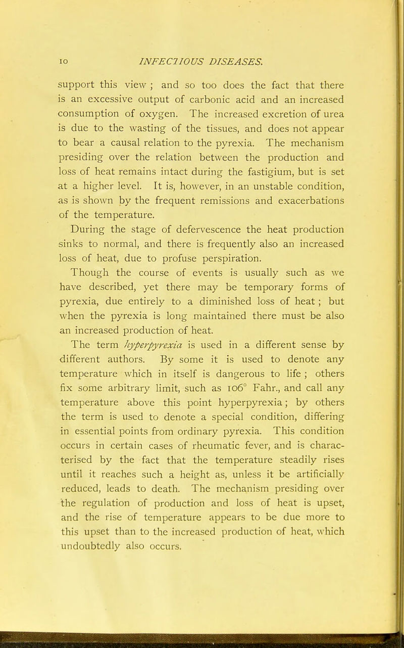 support this view ; and so too does the fact that there is an excessive output of carbonic acid and an increased consumption of oxygen. The increased excretion of urea is due to the wasting of the tissues, and does not appear to bear a causal relation to the pyrexia. The mechanism presiding over the relation between the production and loss of heat remains intact during the fastigium, but is set at a higher level. It is, however, in an unstable condition, as is shown by the frequent remissions and exacerbations of the temperature. During the stage of defervescence the heat production sinks to normal, and there is frequently also an increased loss of heat, due to profuse perspiration. Though the course of events is usually such as we have described, yet there may be temporary forms of pyrexia, due entirely to a diminished loss of heat ; but when the pyrexia is long maintained there must be also an increased production of heat. The term hyperpyrexia is used in a different sense by different authors. By some it is used to denote any temperature which in itself is dangerous to life ; others fix some arbitrary limit, such as io6° Fahr., and call any temperature above this point hyperpyrexia; by others the term is used to denote a special condition, differing in essential points from ordinary pyrexia. This condition occurs in certain cases of rheumatic fever, and is charac- terised by the fact that the temperature steadily rises until it reaches such a height as, unless it be artificially reduced, leads to death. The mechanism presiding over the regulation of production and loss of heat is upset, and the rise of temperature appears to be due more to this upset than to the increased production of heat, which undoubtedly also occurs.