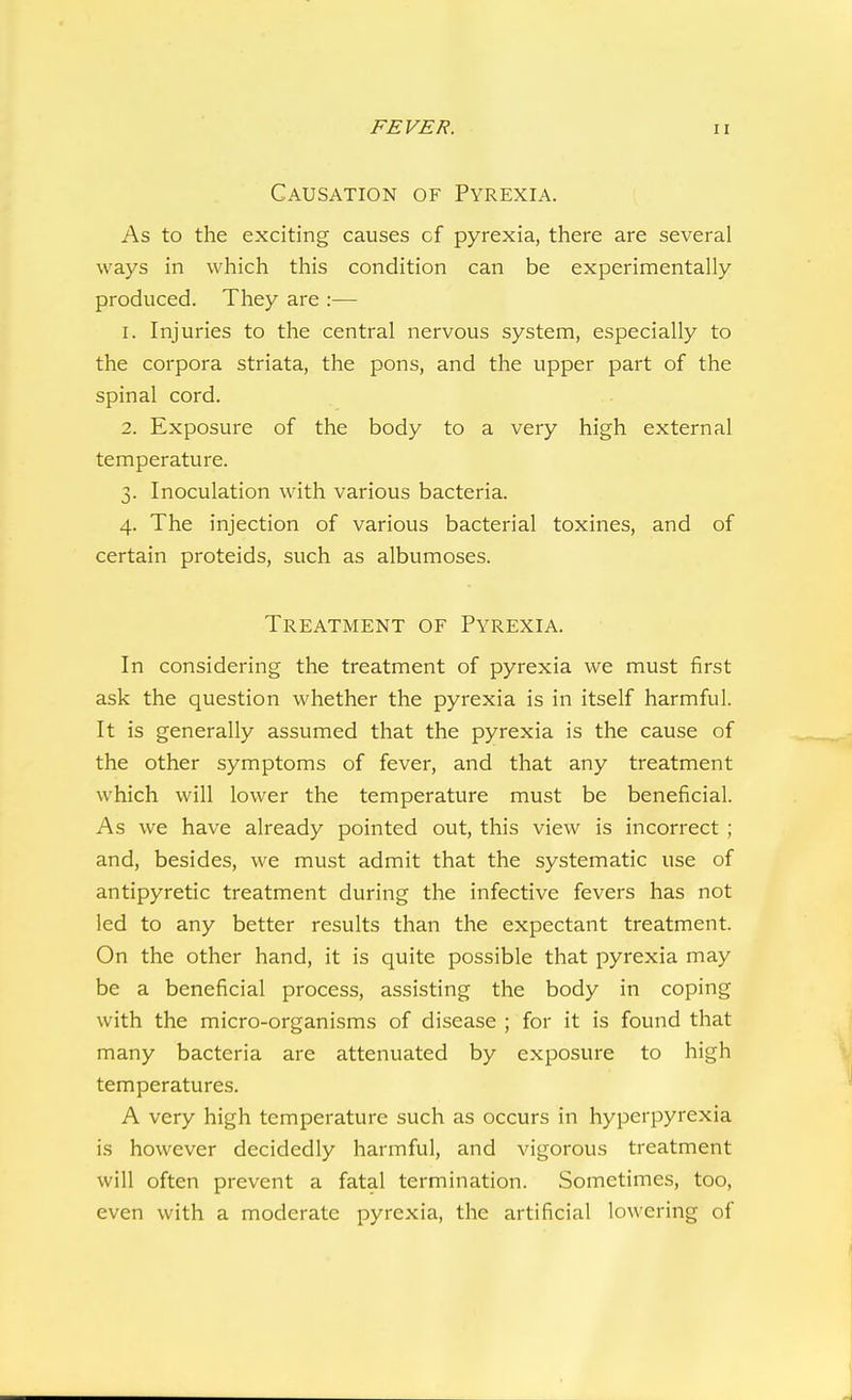 Causation of Pyrexia. As to the exciting causes cf pyrexia, there are several ways in which this condition can be experimentally produced. They are :— 1. Injuries to the central nervous system, especially to the corpora striata, the pons, and the upper part of the spinal cord. 2. Exposure of the body to a very high external temperature. 3. Inoculation with various bacteria. 4. The injection of various bacterial toxines, and of certain proteids, such as albumoses. Treatment of Pyrexia. In considering the treatment of pyrexia we must first ask the question whether the pyrexia is in itself harmful. It is generally assumed that the pyrexia is the cause of the other symptoms of fever, and that any treatment which will lower the temperature must be beneficial. As we have already pointed out, this view is incorrect ; and, besides, we must admit that the systematic use of antipyretic treatment during the infective fevers has not led to any better results than the expectant treatment. On the other hand, it is quite possible that pyrexia may be a beneficial process, assisting the body in coping with the micro-organisms of disease ; for it is found that many bacteria are attenuated by exposure to high temperatures. A very high temperature such as occurs in hyperpyrexia is however decidedly harmful, and vigorous treatment will often prevent a fatal termination. Sometimes, too, even with a moderate pyrexia, the artificial lowering of