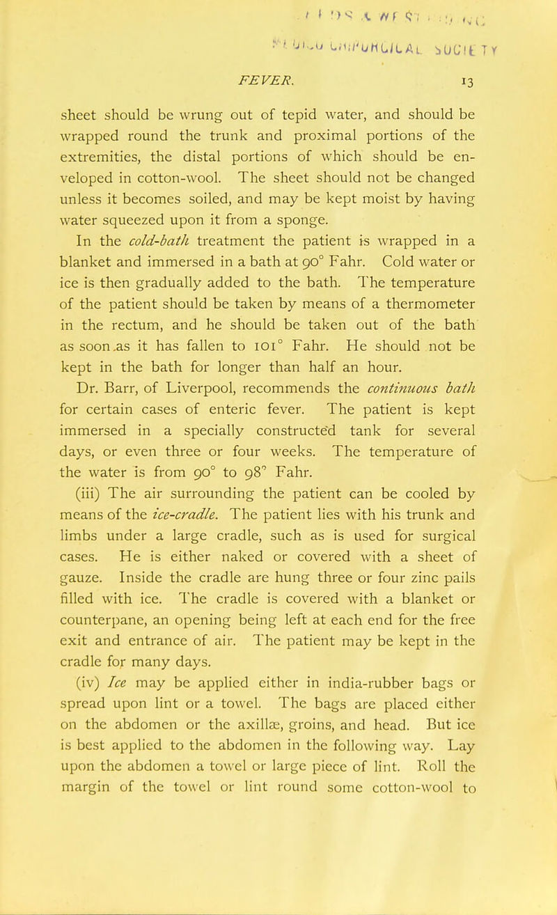 'Ji.,u Liv.i'uhULAi. bOGit Tr FEVER. 13 sheet should be wrung out of tepid water, and should be wrapped round the trunk and proximal portions of the extremities, the distal portions of which should be en- veloped in cotton-wool. The sheet should not be changed unless it becomes soiled, and may be kept moist by having water squeezed upon it from a sponge. In the cold-bath treatment the patient is wrapped in a blanket and immersed in a bath at 90° Fahr. Cold water or ice is then gradually added to the bath. The temperature of the patient should be taken by means of a thermometer in the rectum, and he should be taken out of the bath as soon .as it has fallen to 101° Fahr. He should not be kept in the bath for longer than half an hour. Dr. Barr, of Liverpool, recommends the continuous bath for certain cases of enteric fever. The patient is kept immersed in a specially constructed tank for several days, or even three or four weeks. The temperature of the water is from 90° to 98 Fahr. (iii) The air surrounding the patient can be cooled by means of the ice-cradle. The patient lies with his trunk and limbs under a large cradle, such as is used for surgical cases. He is either naked or covered with a sheet of gauze. Inside the cradle are hung three or four zinc pails tilled with ice. The cradle is covered with a blanket or counterpane, an opening being left at each end for the free exit and entrance of air. The patient may be kept in the cradle for many days. (iv) Ice may be applied either in india-rubber bags or spread upon lint or a towel. The bags are placed either on the abdomen or the axillae, groins, and head. But ice is best applied to the abdomen in the following way. Lay upon the abdomen a towel or large piece of lint. Roll the margin of the towel or lint round some cotton-wool to