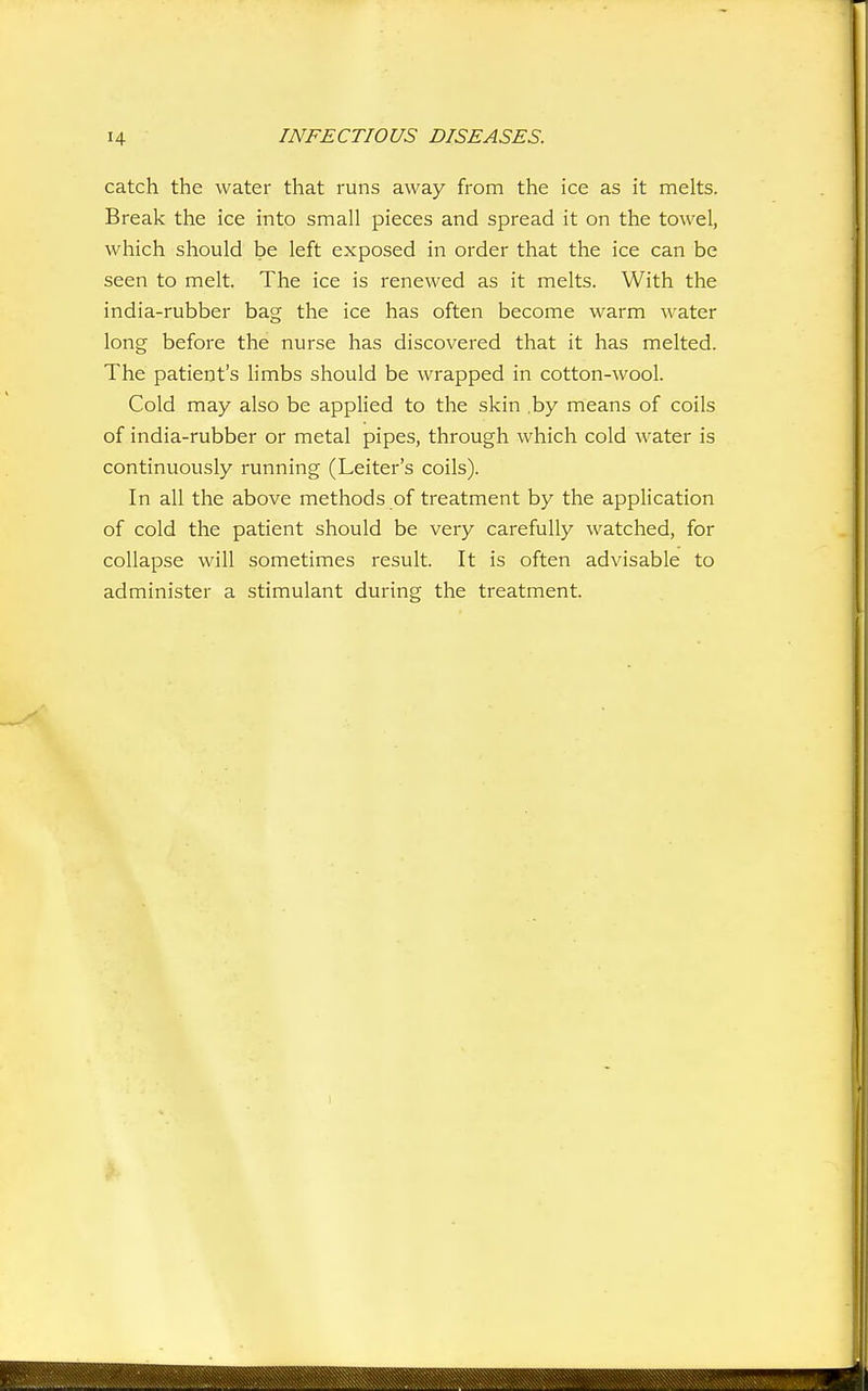 catch the water that runs away from the ice as it melts. Break the ice into small pieces and spread it on the towel, which should be left exposed in order that the ice can be seen to melt. The ice is renewed as it melts. With the india-rubber bag the ice has often become warm water long before the nurse has discovered that it has melted. The patient's hmbs should be wrapped in cotton-wool. Cold may also be applied to the skin ,by means of coils of india-rubber or metal pipes, through which cold water is continuously running (Leiter's coils). In all the above methods of treatment by the application of cold the patient should be very carefully watched, for collapse will sometimes result. It is often advisable to administer a stimulant during the treatment.
