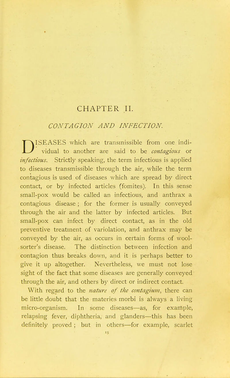 CONTAGION AND INFECTION. DISEASES which are transmissible from one indi- vidual to another are said to be contagious or infectious. Strictly speaking, the term infectious is applied to diseases transmissible through the air, while the term contagious is used of diseases which are spread by direct contact, or by infected articles (fomites). In this sense small-pox would be called an infectious, and anthrax a contagious disease; for the former is usually conveyed through the air and the latter by infected articles. But small-pox can infect by direct contact, as in the old preventive treatment of variolation, and anthrax may be conveyed by the air, as occurs in certain forms of wool- sorter's disease. The distinction between infection and contagion thus breaks down, and it is perhaps better to give it up altogether. Nevertheless, we must not lose sight of the fact that some diseases are generally conveyed through the air, and others by direct or indirect contact. With regard to the nature of the contagiuvi, there can be little doubt that the matcries morbi is always a living micro-organism. In some diseases—as, for exarrtple, relapsing fever, diphtheria, and glanders—this has been definitely proved ; but in others—for example, scarlet