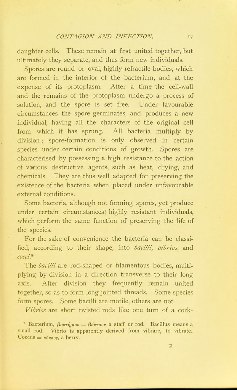 daughter cells. These remain at first united together, but ultimately they separate, and thus form new individuals. Spores are round or oval, highly refractile bodies, which are formed in the interior of the bacterium, and at the expense of its protoplasm. After a time the cell-wall and the remains of the protoplasm undergo a process of solution, and the spore is set free. Under favourable circumstances the spore germinates, and produces a new individual, having all the characters of the original cell from which it has sprung. All bacteria multiply by division: spore-formation is only observed in certain species under certain conditions of growth. Spores are characterised by possessing a high resistance to the action of various destructive agents, such as heat, drying, and chemicals. They are thus well adapted for preserving the existence of the bacteria when placed under unfavourable external conditions. Some bacteria, although not forming spores, yet produce under certain circumstances /-highly resistant individuals, which perform the same function of preserving the life of the species. For the sake of convenience the bacteria can be classi- fied, according to their shape, into bacilli, vibrios, and cocci* The bacilli are rod-shaped or filamentous bodies, multi- plying by division in a direction transverse to their long axis. After division they frequently remain united together, so as to form long jointed threads. Some species form spores. Some bacilli are motile, others are not. Vibrios are short twisted rods like one turn of a cork- * Bacterium, ^aKTrjpiov = IBdnrpov a staff or rod. Bacillus means a small rod. Vibrio is apparently derived from vibrare, to vibrate. Coccus = KOKKos, a berry. 2