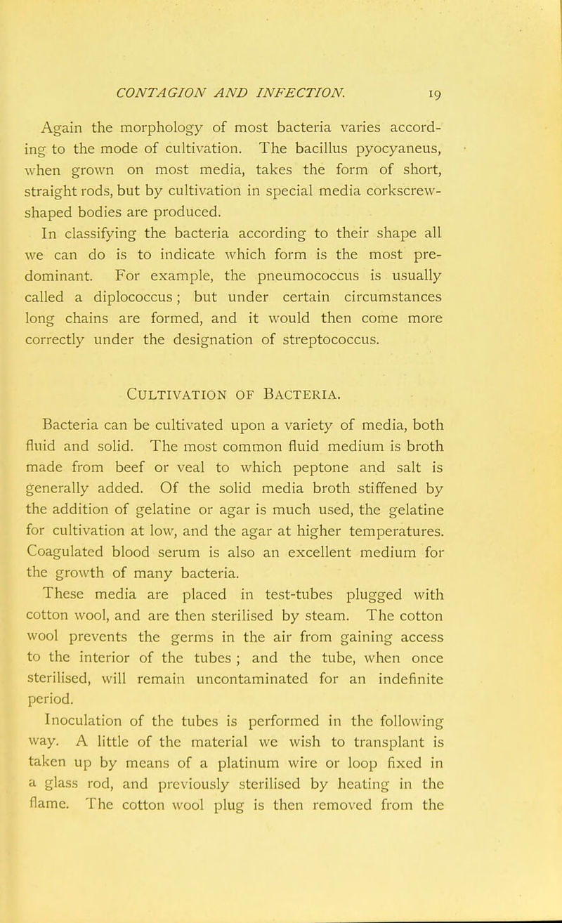 Again the morphology of most bacteria varies accord- ing to the mode of cultivation. The bacillus pyocyaneus, when grown on most media, takes the form of short, straight rods, but by cultivation in special media corkscrew- shaped bodies are produced. In classifying the bacteria according to their shape all we can do is to indicate which form is the most pre- dominant. For example, the pneumococcus is usually called a diplococcus; but under certain circumstances long chains are formed, and it would then come more correctly under the designation of streptococcus. Cultivation of Bacteria. Bacteria can be cultivated upon a variety of media, both fluid and solid. The most common fluid medium is broth made from beef or veal to which peptone and salt is generally added. Of the solid media broth stiffened by the addition of gelatine or agar is much used, the gelatine for cultivation at low, and the agar at higher temperatures. Coagulated blood serum is also an excellent medium for the growth of many bacteria. These media are placed in test-tubes plugged with cotton wool, and are then sterilised by steam. The cotton wool prevents the germs in the air from gaining access to the interior of the tubes ; and the tube, when once sterilised, will remain uncontaminated for an indefinite period. Inoculation of the tubes is performed in the following way. A little of the material we wish to transplant is taken up by means of a platinum wire or loop fixed in a glass rod, and previously sterilised by heating in the flame. The cotton wool plug is then removed from the