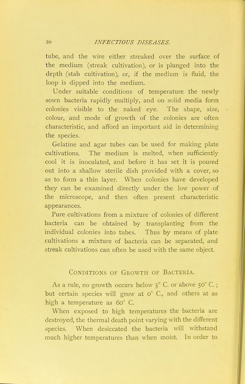 tube, and the wire either streaked over the surface of the medium (streak cultivation), or is plunged into the depth (stab cultivation), or, if the medium is fluid, the loop is dipped into the medium. Under suitable conditions of temperature the newly sown bacteria rapidly multiply, and on solid media form colonies visible to the naked eye. The shape, size, colour, and mode of growth of the colonies are often characteristic, and afford an important aid in determining the species. Gelatine and agar tubes can be used for making plate cultivations. The medium is melted, when sufficiently cool it is inoculated, and before it has set it is poured out into a shallow sterile dish provided with a cover, so as to form a thin layer. When colonies have developed they can be examined directly under the low power of the microscope, and then often present characteristic appearances. Pure cultivations from a mixture of colonies of different bacteria can be obtained by transplanting from the individual colonies into tubes. Thus by means of plate cultivations a mixture of bacteria can be separated, and streak cultivations can often be used with the same object. Conditions of Growth of Bacteria. As a rule, no growth occurs below 5° C. or above 50° C.; but certain species will grow at 0° C, and others at as high a temperature as 60° C. When exposed to high temperatures the bacteria are destroyed, the thermal death point varying with the different species. When desiccated the bacteria will withstand much higher temperatures than when moist. In order to