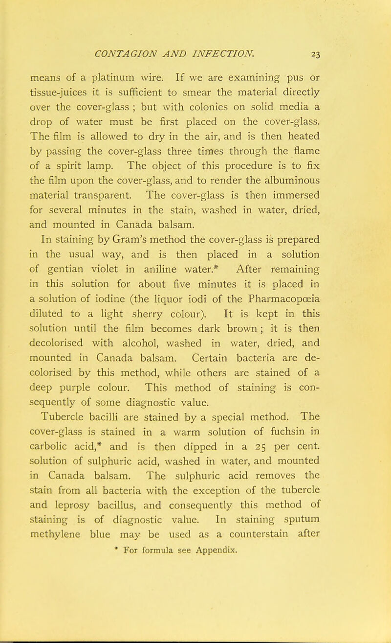 means of a platinum wire. If we are examining pus or tissue-juices it is sufficient to smear the material directly over the cover-glass ; but with colonies on solid media a drop of water must be first placed on the cover-glass. The film is allowed to dry in the air, and is then heated by passing the cover-glass three times through the flame of a spirit lamp. The object of this procedure is to fix the film upon the cover-glass, and to render the albuminous material transparent. The cover-glass is then immersed for several minutes in the stain, washed in water, dried, and mounted in Canada balsam. In staining by Gram's method the cover-glass is prepared in the usual way, and is then placed in a solution of gentian violet in aniline water.* After remaining in this solution for about five minutes it is placed in a solution of iodine (the liquor iodi of the Pharmacopoeia diluted to a light sherry colour). It is kept in this solution until the film becomes dark brown; it is then decolorised with alcohol, washed in water, dried, and mounted in Canada balsam. Certain bacteria are de- colorised by this method, while others are stained of a deep purple colour. This method of staining is con- sequently of some diagnostic value. Tubercle bacilli are stained by a special method. The cover-glass is stained in a warm solution of fuchsin in carbolic acid,* and is then dipped in a 25 per cent, solution of sulphuric acid, washed in water, and mounted in Canada balsam. The sulphuric acid removes the stain from all bacteria with the exception of the tubercle and leprosy bacillus, and consequently this method of staining is of diagnostic value. In staining sputum methylene blue may be used as a counterstain after