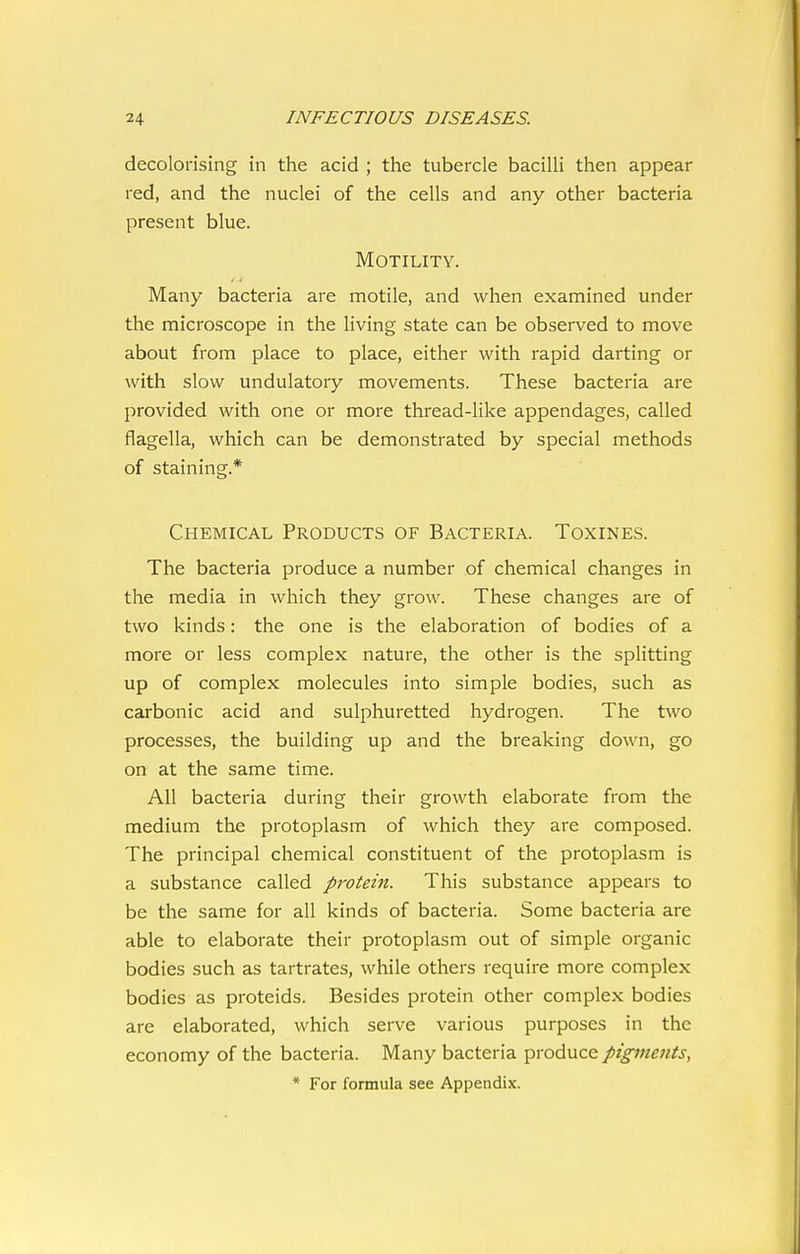 decolorising in the acid ; the tubercle bacilli then appear red, and the nuclei of the cells and any other bacteria present blue. Motility. Many bacteria are motile, and when examined under the microscope in the living state can be observed to move about from place to place, either with rapid darting or with slow undulatory movements. These bacteria are provided with one or more thread-like appendages, called flagella, which can be demonstrated by special methods of staining.* Chemical Products of Bacteria. Toxines. The bacteria produce a number of chemical changes in the media in which they grow. These changes are of two kinds: the one is the elaboration of bodies of a more or less complex nature, the other is the splitting up of complex molecules into simple bodies, such as carbonic acid and sulphuretted hydrogen. The two processes, the building up and the breaking down, go on at the same time. All bacteria during their growth elaborate from the medium the protoplasm of which they are composed. The principal chemical constituent of the protoplasm is a substance called pj'otein. This substance appears to be the same for all kinds of bacteria. Some bacteria are able to elaborate their protoplasm out of simple organic bodies such as tartrates, while others require more complex bodies as proteids. Besides protein other complex bodies are elaborated, which serve various purposes in the economy of the bacteria. Many bacteria produce pigments,