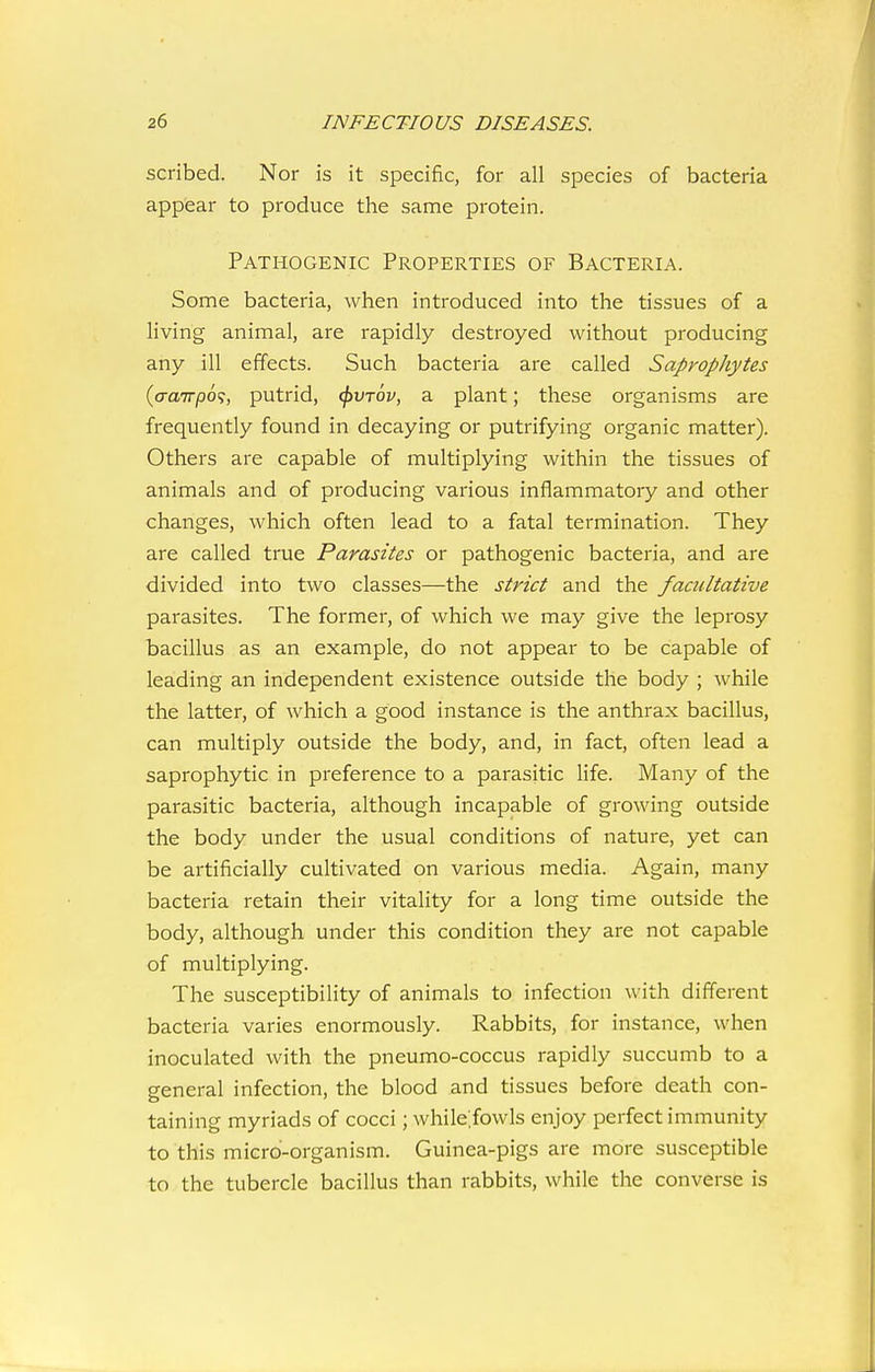 scribed. Nor is it specific, for all species of bacteria appear to produce the same protein. Pathogenic Properties of Bacteria. Some bacteria, when introduced into the tissues of a living animal, are rapidly destroyed without producing any ill effects. Such bacteria are called Saprophytes {aa'TTpo';, putrid, ^vtov, a plant; these organisms are frequently found in decaying or putrifying organic matter). Others are capable of multiplying within the tissues of animals and of producing various inflammatory and other changes, which often lead to a fatal termination. They are called true Parasites or pathogenic bacteria, and are divided into two classes—the strict and the facultative parasites. The former, of which we may give the leprosy bacillus as an example, do not appear to be capable of leading an independent existence outside the body ; while the latter, of which a good instance is the anthrax bacillus, can multiply outside the body, and, in fact, often lead a saprophytic in preference to a parasitic life. Many of the parasitic bacteria, although incapable of growing outside the body under the usual conditions of nature, yet can be artificially cultivated on various media. Again, many bacteria retain their vitality for a long time outside the body, although under this condition they are not capable of multiplying. The susceptibility of animals to infection with different bacteria varies enormously. Rabbits, for instance, when inoculated with the pneumo-coccus rapidly succumb to a general infection, the blood and tissues before death con- taining myriads of cocci; while.fowls enjoy perfect immunity to this micrd-organism. Guinea-pigs are more susceptible to the tubercle bacillus than rabbits, while the converse is