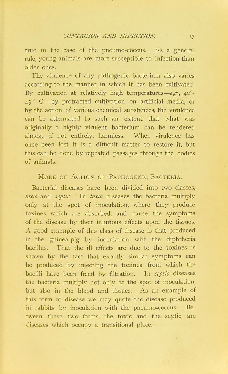 true in the case of the pneumo-coccus. As a general rule, young animals are more susceptible to infection than older ones. The virulence of any pathogenic bacterium also varies according to the manner in which it has been cultivated. By cultivation at relatively high temperatures—e.g., 40°- 45 ° C.—by protracted cultivation on artificial media, or by the action of various chemical substances, the virulence can be attenuated to such an extent that what was originally a highly virulent bacterium can be rendered almost, if not entirely, harmless. When virulence has once been lost it is a difficult matter to restore it, but this can be done by repeated passages through the bodies of animals. Mode of Action of Pathogenic Bacteria. Bacterial diseases have been divided into two classes, toxic and septic. In toxic diseases the bacteria multiply only at the spot of inoculation, where they produce toxines which are absorbed, and cause the symptoms of the disease by their injurious effects upon the tissues. A good example of this class of disease is that produced in the guinea-pig by inoculation with the diphtheria bacillus. That the ill effects are due to the toxines is shown by the fact that exactly similar symptoms can be produced by injecting the toxines from which the bacilli have been freed by filtration. In septic diseases the bacteria multiply not only at the spot of inoculation, but also in the blood and tissues. As an example of this form of disease we may quote the disease produced in rabbits by inoculation with the pneumo-coccus. Be- tween these two forms, the toxic and the septic, arc diseases which occupy a transitional place.